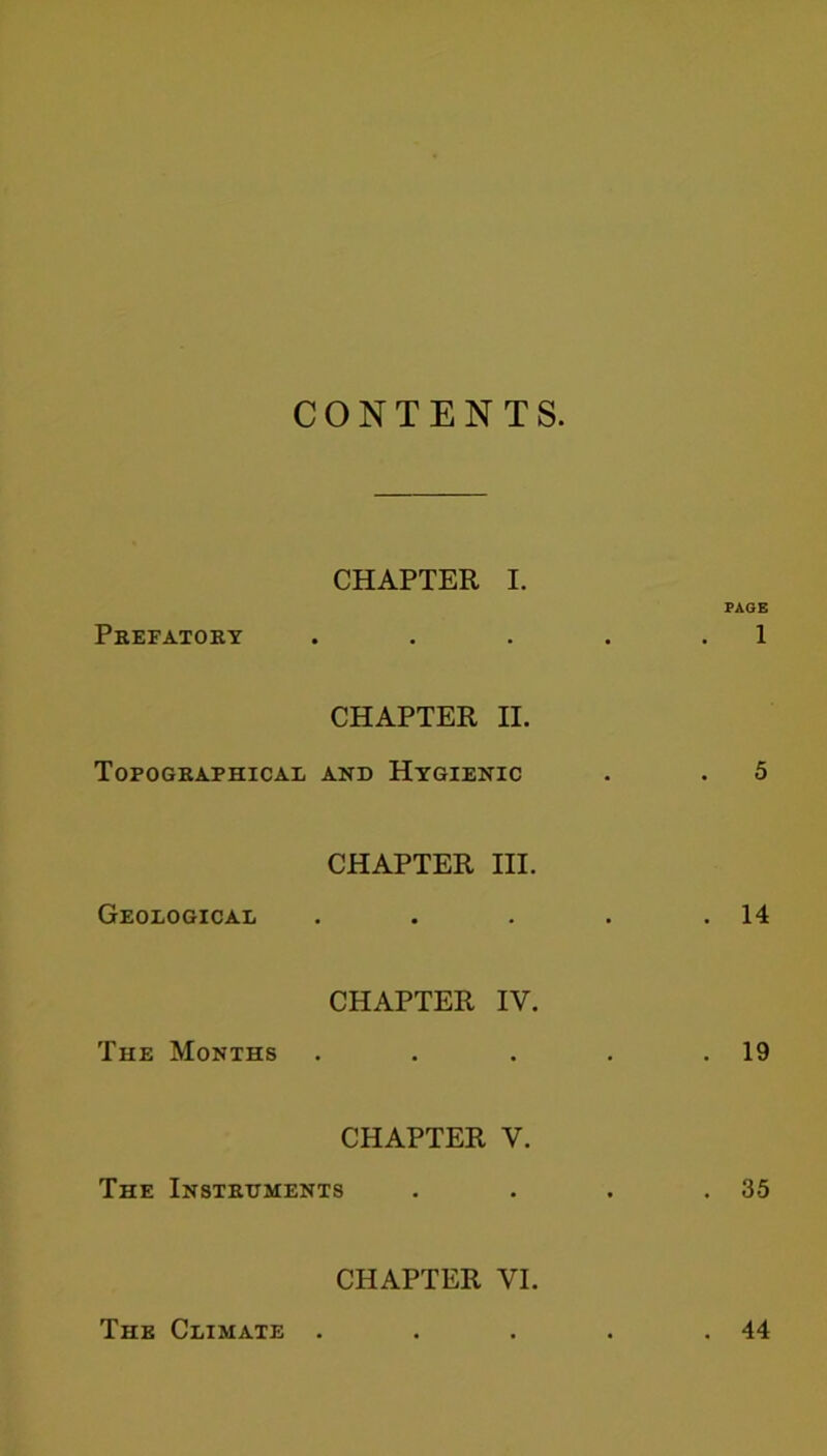 CONTENTS. CHAPTER I. PAGE Prefatory . . . . . 1 CHAPTER II. Topographical and Hygienic . . 5 CHAPTER III. Geological . . . . .14 CHAPTER IV. The Months . . . . .19 CHAPTER V. The Instruments . . . .35 CHAPTER VI. The Climate . . 44