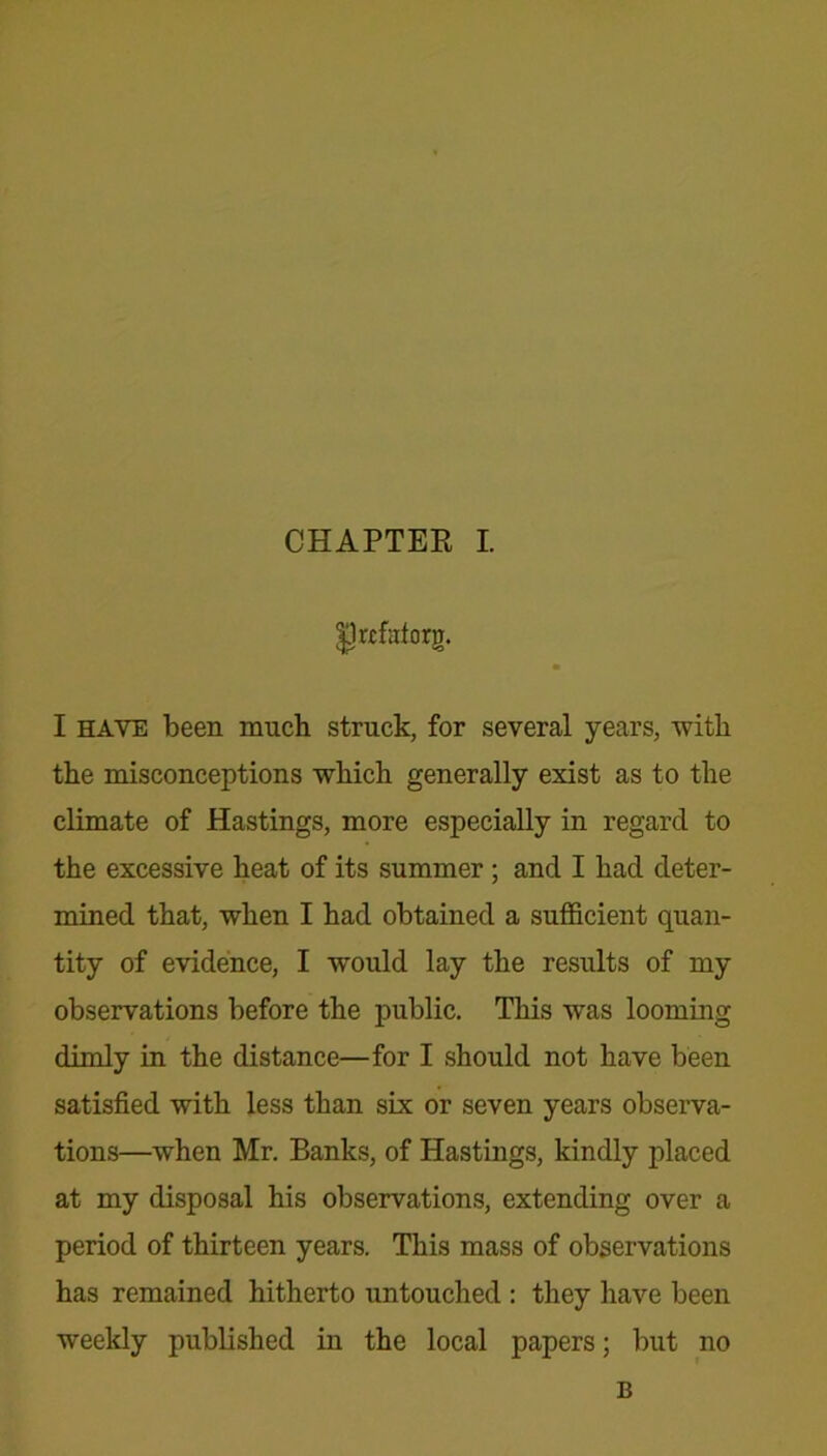 Drtfaforg. I have been much struck, for several years, with the misconceptions which generally exist as to the climate of Hastings, more especially in regard to the excessive heat of its summer ; and I had deter- mined that, when I had obtained a sufficient quan- tity of evidence, I would lay the results of my observations before the public. This was looming dimly in the distance—for I should not have been satisfied with less than six or seven years observa- tions—when Mr. Banks, of Hastings, kindly placed at my disposal his observations, extending over a period of thirteen years. This mass of observations has remained hitherto untouched : they have been weekly published in the local papers; but no B