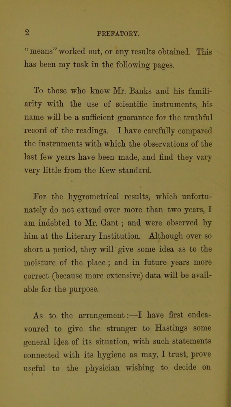 “ means” worked out, or any results obtained. This has been my task in the following pages. To those who know Mr. Banks and his famili- arity with the use of scientific instruments, his name will be a sufficient guarantee for the truthful record of the readings. I have carefully compared the instruments with which the observations of the last few years have been made, and find they vary very little from the Kew standard. For the hygrometrical results, which unfortu- nately do not extend over more than two years, I am indebted to Mr. Gant; and were observed by him at the Literary Institution. Although over so short a period, they will give some idea as to the moisture of the place ; and in future years more correct (because more extensive) data will be avail- able for the purpose. As to the arrangement:—I have first endea- voured to give the stranger to Hastings some general idea of its situation, with such statements connected with its hygiene as may, I trust, prove useful to the physician wishing to decide on