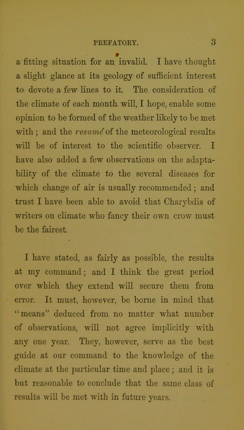 V a fitting situation for an invalid. I have thought a slight glance at its geology of sufficient interest to devote a few lines to it. The consideration of the climate of each month will, I hope, enable some opinion to be formed of the weather likely to be met with ; and the resumti of the meteorological results will be of interest to the scientific observer. I have also added a few observations on the adapta- bility of the climate to the several diseases for which change of air is usually recommended ; and trust I have been able to avoid that Charybdis of writers on climate who fancy their own crow must be the fairest. I have stated, as fairly as possible, the results at my command; and I think the great period over which they extend will secure them from error. It must, however, be borne in mind that “means” deduced from no matter what number of observations, will not agree implicitly with any one year. They, however, serve as the best guide at our command to the knowledge of the climate at the particular time and place ; and it is but reasonable to conclude that the same class of results will be met with in future years.