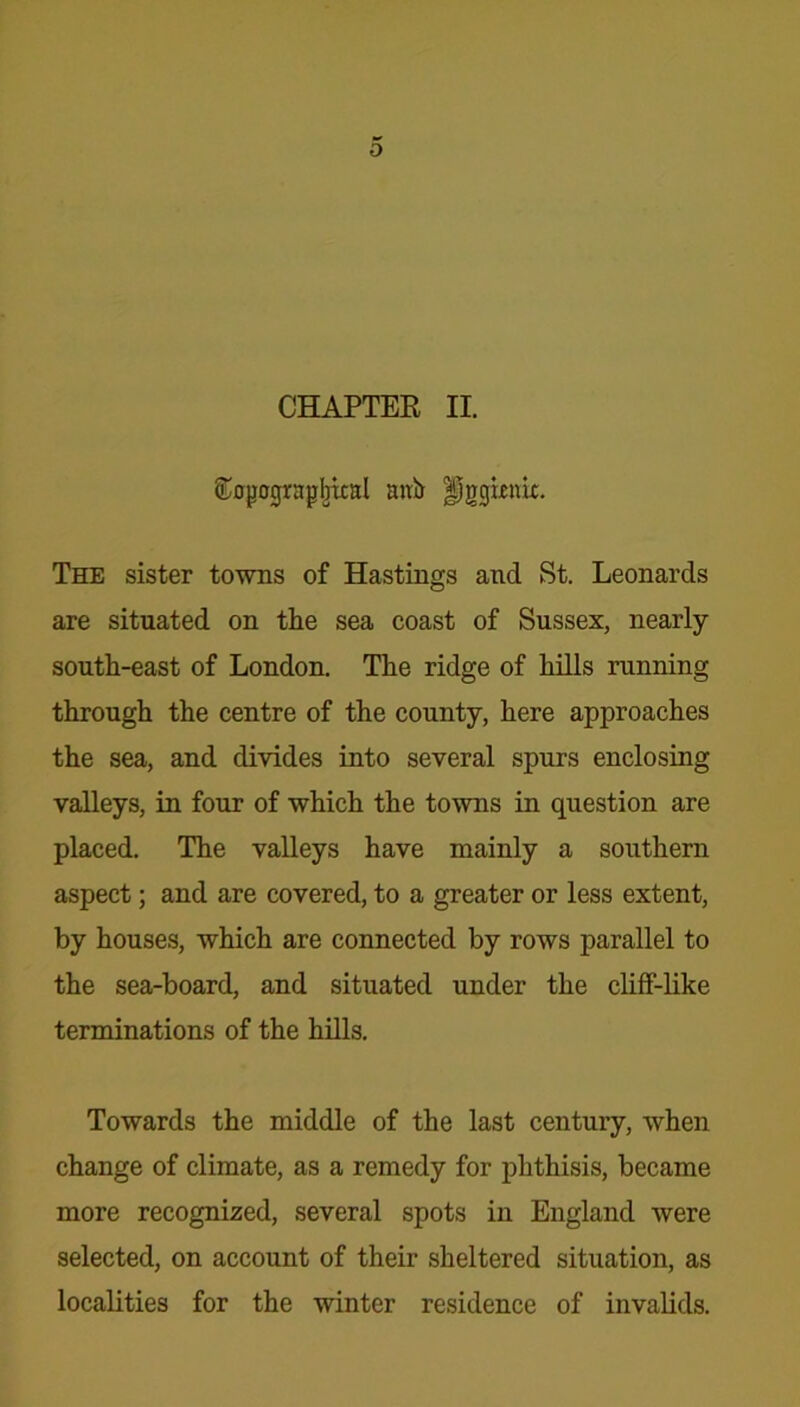 CHAPTER II. Kojjogrnpbtcal anir Uggknk. The sister towns of Hastings and St. Leonards are situated on tlie sea coast of Sussex, nearly south-east of London. The ridge of hills running through the centre of the county, here approaches the sea, and divides into several spurs enclosing valleys, in four of which the towns in question are placed. The valleys have mainly a southern aspect; and are covered, to a greater or less extent, by houses, which are connected by rows parallel to the sea-board, and situated under the cliff-like terminations of the hills. Towards the middle of the last century, when change of climate, as a remedy for phthisis, became more recognized, several spots in England were selected, on account of their sheltered situation, as localities for the winter residence of invalids.