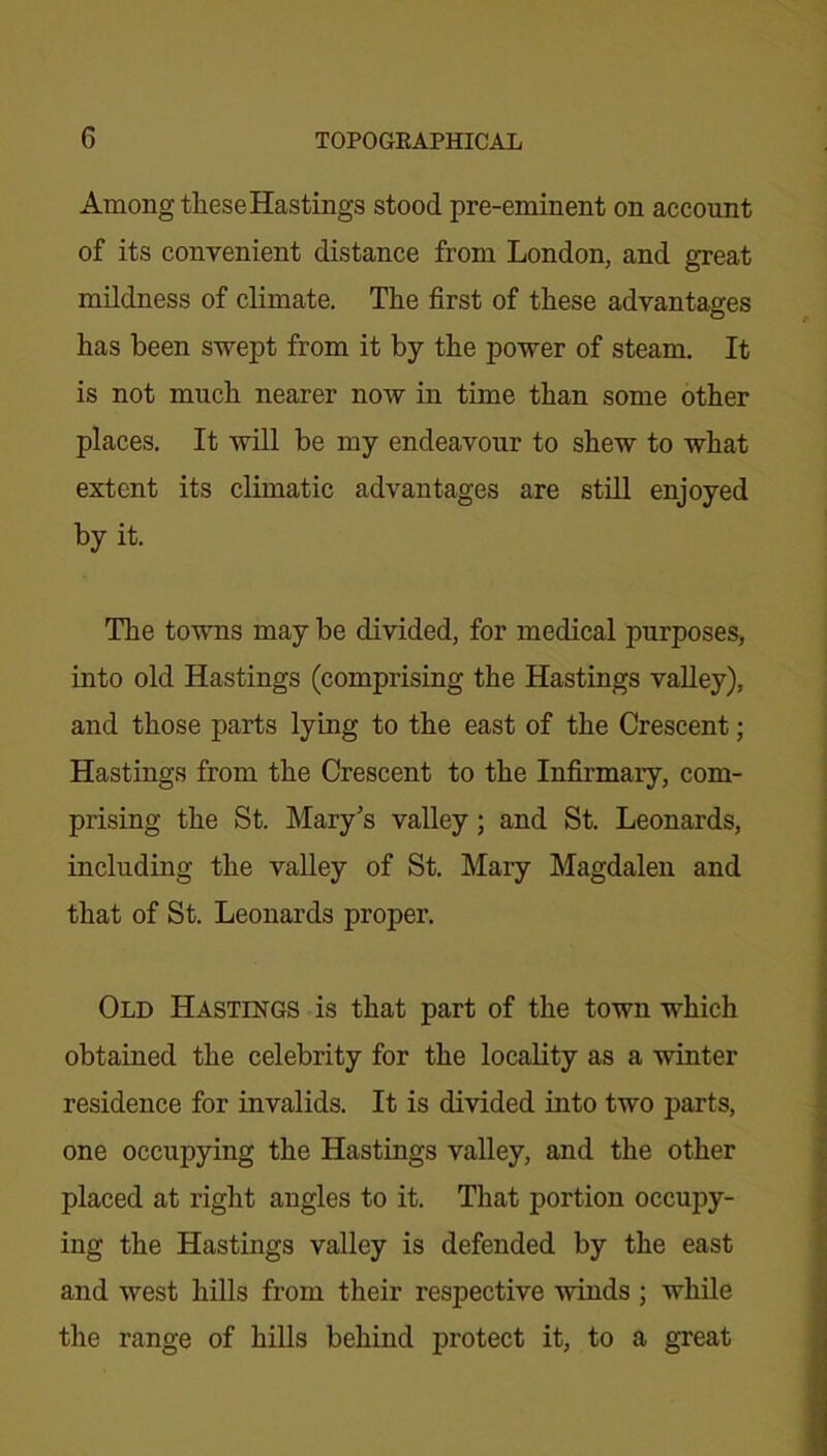 Among theseHastings stood pre-eminent on account of its convenient distance from London, and great mildness of climate. The first of these advantages has been swept from it by the power of steam. It is not much nearer now in time than some other places. It will be my endeavour to shew to what extent its climatic advantages are still enjoyed by it. The towns may be divided, for medical purposes, into old Hastings (comprising the Hastings valley), and those parts lying to the east of the Crescent; Hastings from the Crescent to the Infirmary, com- prising the St. Mary's valley; and St. Leonards, including the valley of St. Mary Magdalen and that of St. Leonards proper. Old Hastings is that part of the town which obtained the celebrity for the locality as a winter residence for invalids. It is divided into two parts, one occupying the Hastings valley, and the other placed at right angles to it. That portion occupy- ing the Hastings valley is defended by the east and west hills from their respective winds ; while the range of hills behind protect it, to a great