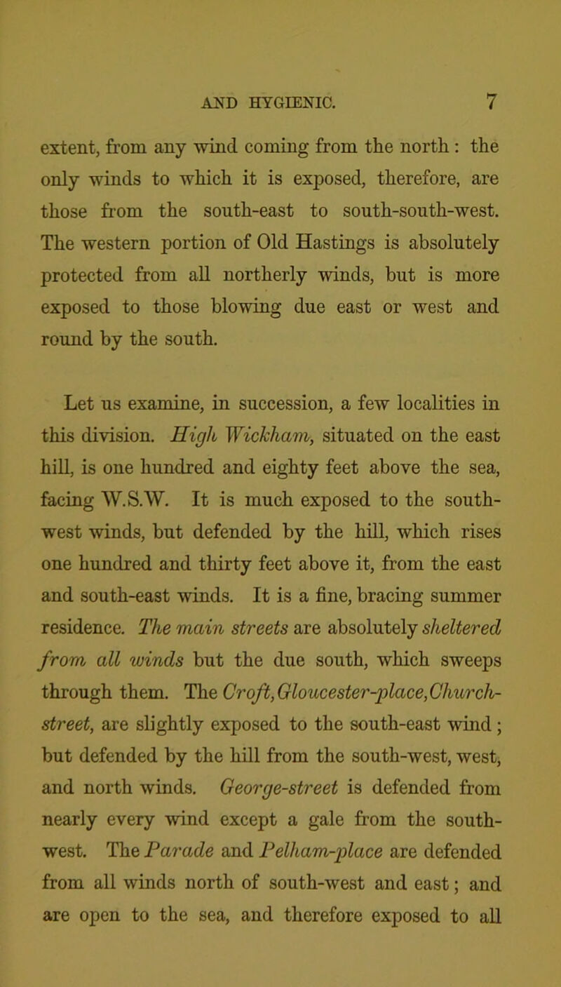 extent, from any wind coming from the north : the only winds to which it is exposed, therefore, are those from the south-east to south-south-west. The western portion of Old Hastings is absolutely protected from all northerly winds, but is more exposed to those blowing due east or west and round by the south. Let us examine, in succession, a few localities in this division. High Wickham, situated on the east hill, is one hundred and eighty feet above the sea, facing W.S.W. It is much exposed to the south- west winds, but defended by the hill, which rises one hundred and thirty feet above it, from the east and south-east winds. It is a fine, bracing summer residence. The main streets are absolutely sheltered from all winds but the due south, which sweeps through them. The Croft, Gloucester-place, Church- street, are slightly exposed to the south-east wind; but defended by the hill from the south-west, west, and north winds. George-street is defended from nearly every wind except a gale from the south- west. The Parade and Pelham-place are defended from all winds north of south-west and east; and are open to the sea, and therefore exposed to all