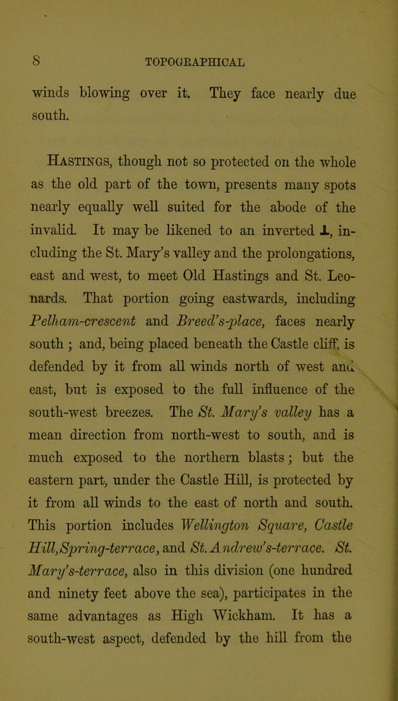 winds blowing over it. They face nearly due south. Hastings, though not so protected on the whole as the old part of the town, presents many spots nearly equally well suited for the abode of the invalid. It may be likened to an inverted -L, in- cluding the St. Mary’s valley and the prolongations, east and west, to meet Old Hastings and St. Leo- nards. That portion going eastwards, including Pelham-crescent and Breed’solace, faces nearly south ; and, being placed beneath the Castle cliff, is defended by it from all winds north of west and east, but is exposed to the full influence of the south-west breezes. The St. Mary’s valley has a mean direction from north-west to south, and is much exposed to the northern blasts; but the eastern part, under the Castle Hill, is protected by it from all winds to the east of north and south. This portion includes Wellington Square, Castle Hill,Spring-terrace, and St. Andrew’s-terrace. St. Mary’s-terrace, also in this division (one hundred and ninety feet above the sea), participates in the same advantages as High Wickham. It has a south-west aspect, defended by the hill from the
