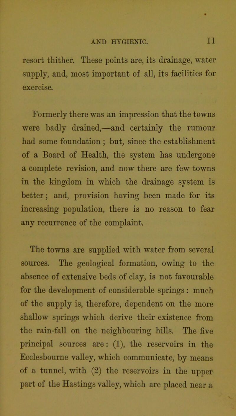 resort thither. These points are, its drainage, water supply, and, most important of all, its facilities for exercise. Formerly there was an impression that the towns were badly drained,—and certainly the rumour had some foundation ; but, since the establishment of a Board of Health, the system has undergone a complete revision, and now there are few towns in the kingdom in which the drainage system is better; and, provision having been made for its increasing population, there is no reason to fear any recurrence of the complaint. The towns are supplied with water from several sources. The geological formation, owing to the absence of extensive beds of clay, is not favourable for the development of considerable springs : much of the supply is, therefore, dependent on the more shallow springs which derive their existence from the rain-fall on the neighbouring hills. The five principal sources are: (1), the reservoirs in the Ecclesbourne valley, which communicate, by means of a tunnel, with (2) the reservoirs in the upper part of the Hastings valley, which are placed near a