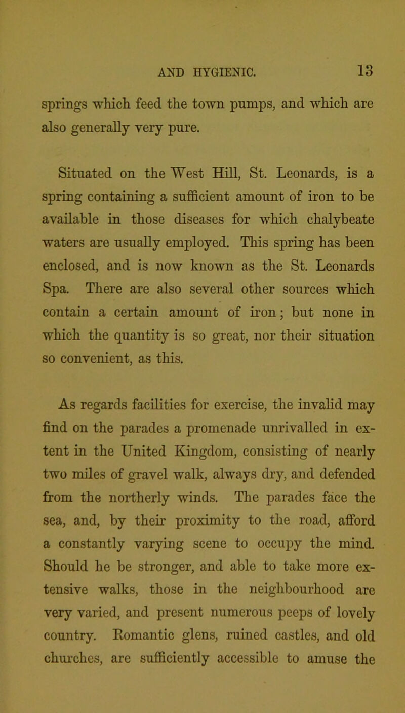 springs which feed the town pumps, and which are also generally very pure. Situated on the West Hill, St. Leonards, is a spring containing a sufficient amount of iron to be available in those diseases for which chalybeate waters are usually employed. This spring has been enclosed, and is now known as the St. Leonards Spa. There are also several other sources which contain a certain amount of iron; but none in which the quantity is so great, nor their situation so convenient, as this. As regards facilities for exercise, the invalid may find on the parades a promenade unrivalled in ex- tent in the United Kingdom, consisting of nearly two miles of gravel walk, always dry, and defended from the northerly winds. The parades face the sea, and, by their proximity to the road, afford a constantly varying scene to occupy the mind. Should he be stronger, and able to take more ex- tensive walks, those in the neighbourhood are very varied, and present numerous peeps of lovely country. Eomantic glens, ruined castles, and old churches, are sufficiently accessible to amuse the