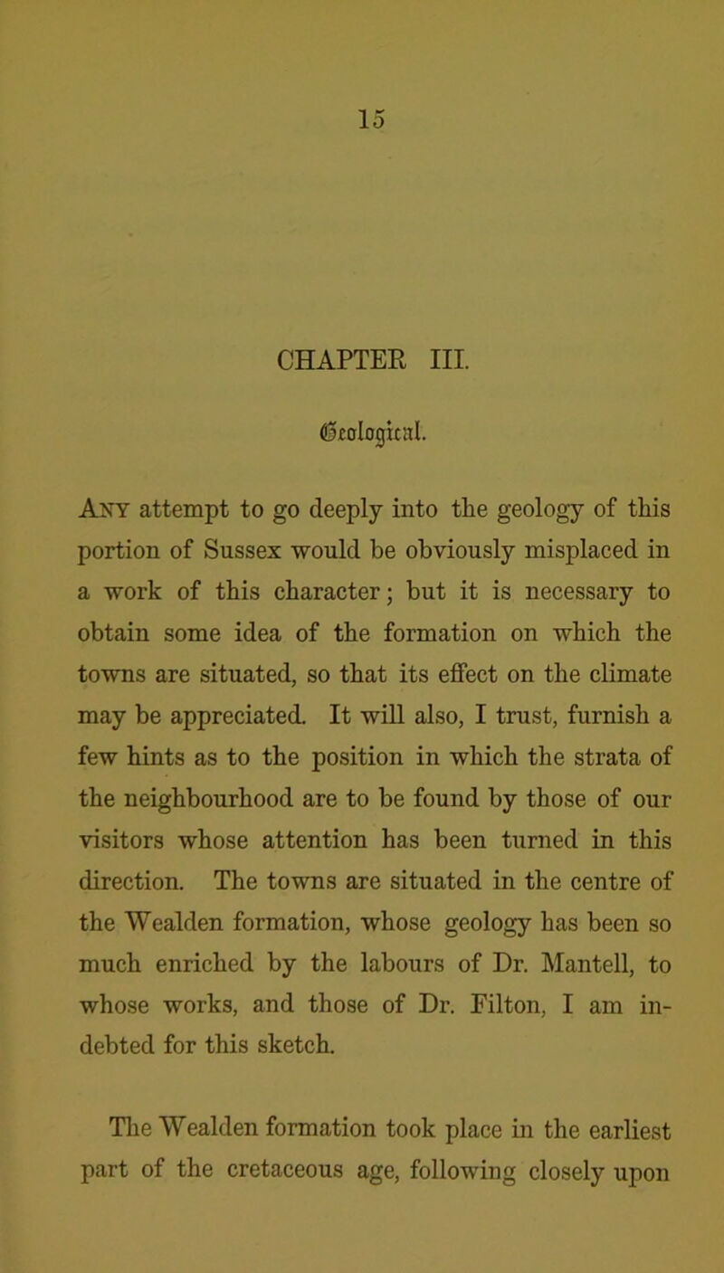 CHAPTER III. (fkological. Any attempt to go deeply into the geology of this portion of Sussex would be obviously misplaced in a work of this character; but it is necessary to obtain some idea of the formation on which the towns are situated, so that its effect on the climate may be appreciated. It will also, I trust, furnish a few hints as to the position in which the strata of the neighbourhood are to be found by those of our visitors whose attention has been turned in this direction. The towns are situated in the centre of the Wealden formation, whose geology has been so much enriched by the labours of Dr. Mantell, to whose works, and those of Dr. Filton, I am in- debted for this sketch. The Wealden formation took place in the earliest part of the cretaceous age, following closely upon
