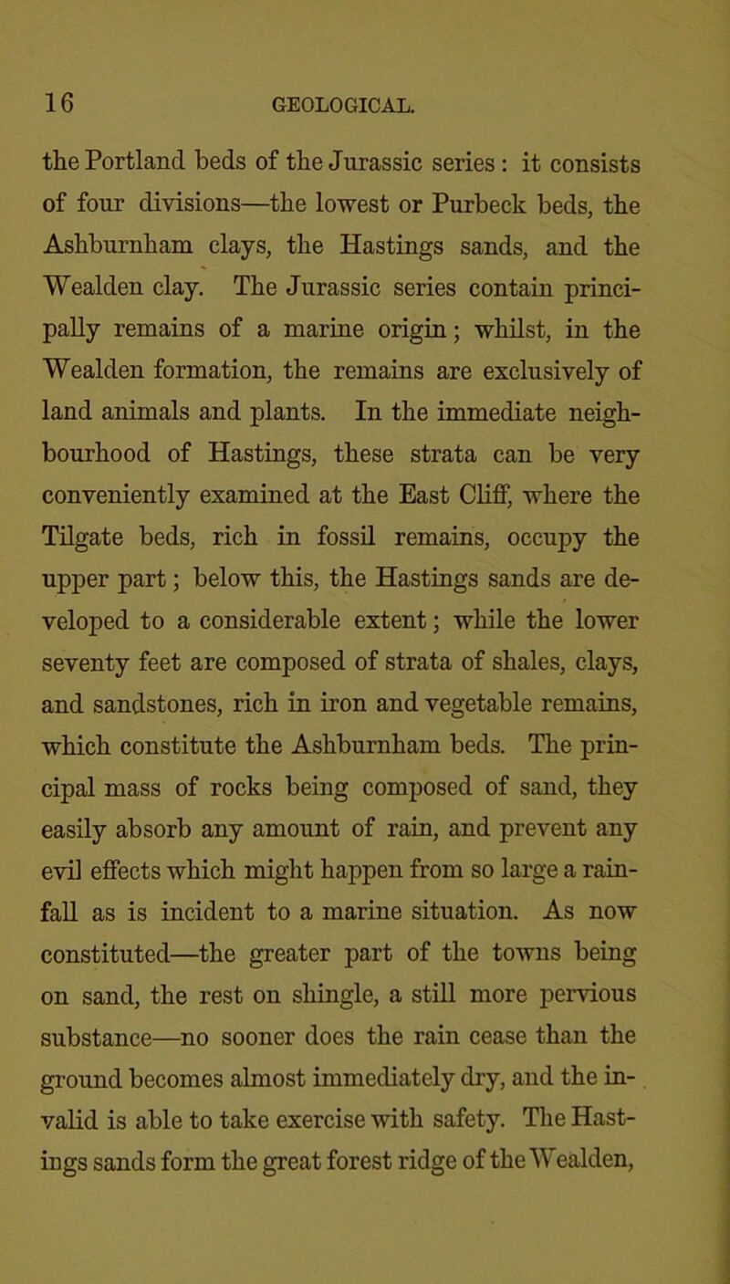 the Portland beds of the Jurassic series : it consists of four divisions—the lowest or Purbeck beds, the Ashburnham clays, the Hastings sands, and the Wealden clay. The Jurassic series contain princi- pally remains of a marine origin; whilst, in the Wealden formation, the remains are exclusively of land animals and plants. In the immediate neigh- bourhood of Hastings, these strata can be very conveniently examined at the East Cliff, where the Tilgate beds, rich in fossil remains, occupy the upper part; below this, the Hastings sands are de- veloped to a considerable extent; while the lower seventy feet are composed of strata of shales, clays, and sandstones, rich in iron and vegetable remains, which constitute the Ashburnham beds. The prin- cipal mass of rocks being composed of sand, they easily absorb any amount of rain, and prevent any evil effects which might happen from so large a rain- fall as is incident to a marine situation. As now constituted—the greater part of the towns being on sand, the rest on shingle, a still more pervious substance—no sooner does the rain cease than the ground becomes almost immediately dry, and the in- valid is able to take exercise with safety. The Hast- ings sands form the great forest ridge of the Wealden,