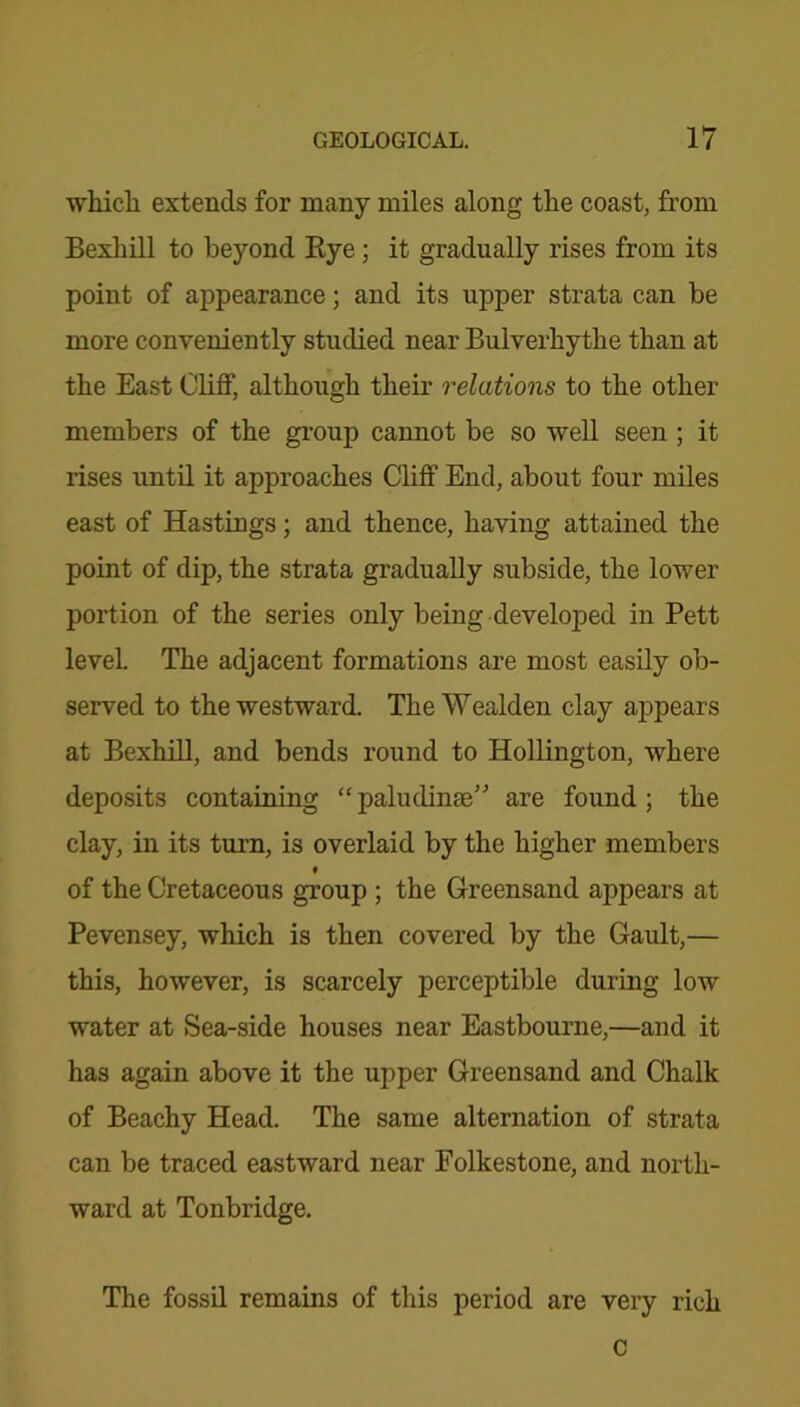 which, extends for many miles along the coast, from Bexhill to beyond Rye ; it gradually rises from its point of appearance; and its upper strata can be more conveniently studied near Bulverhythe than at the East Cliff, although their relations to the other members of the group cannot be so well seen ; it rises until it approaches Cliff End, about four miles east of Hastings; and thence, having attained the point of dip, the strata gradually subside, the lower portion of the series only being developed in Pett level. The adjacent formations are most easily ob- served to the westward. The Wealden clay appears at Bexhill, and bends round to Hollington, where deposits containing “ paludinse” are found ; the clay, in its turn, is overlaid by the higher members of the Cretaceous group ; the Greensand appears at Pevensey, which is then covered by the Gault,— this, however, is scarcely perceptible during low water at Sea-side houses near Eastbourne,—and it has again above it the upper Greensand and Chalk of Beachy Head. The same alternation of strata can be traced eastward near Folkestone, and north- ward at Tonbridge. The fossil remains of this period are very rich C
