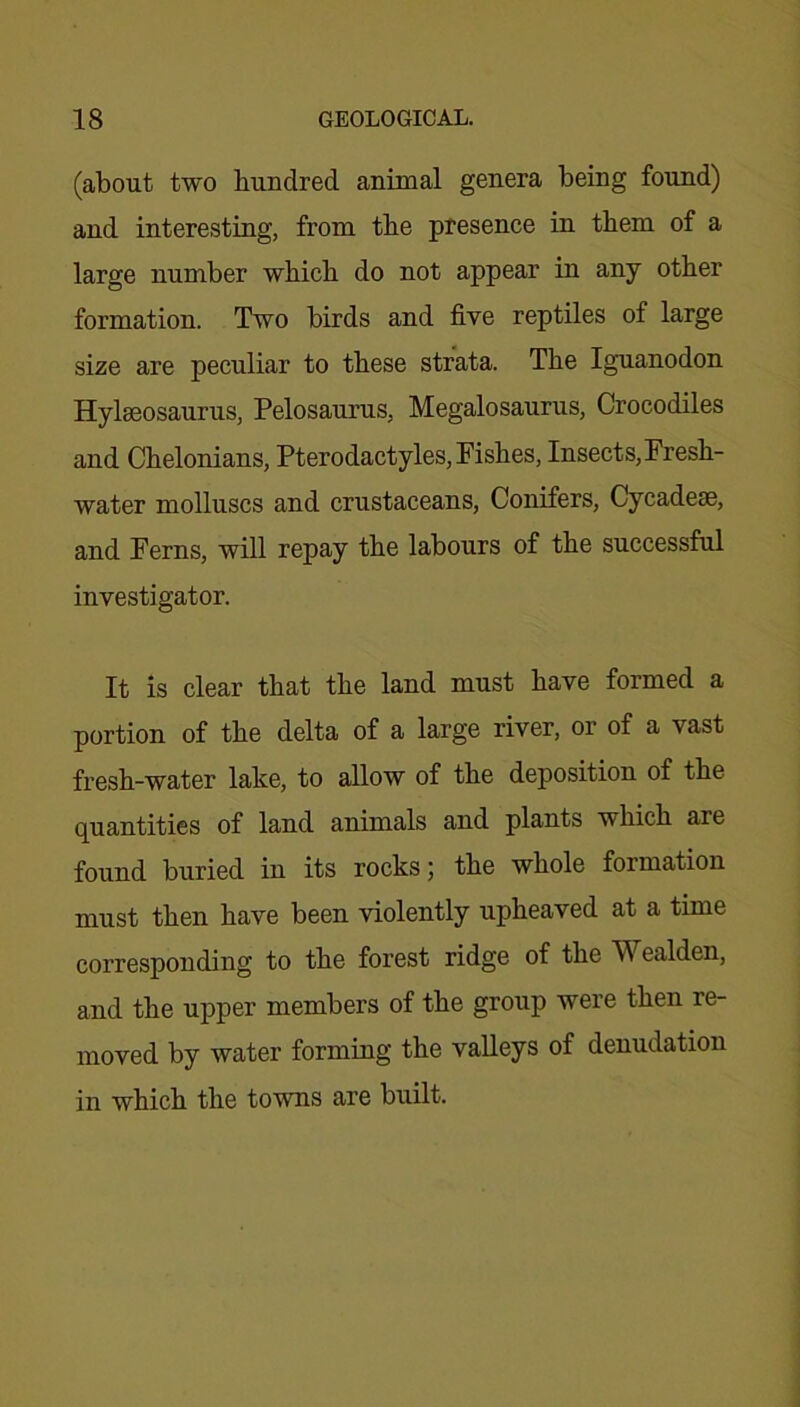 (about two hundred animal genera being found) and interesting, from the presence in them of a large number which do not appear in any other formation. Two birds and five reptiles of large size are peculiar to these strata. The Iguanodon Hylseosaurus, Pelosaurus, Megalosaurus, Crocodiles and Chelonians, Pterodactyles, Pishes, Insects, Fresh- water molluscs and crustaceans, Conifers, Cycadese, and Ferns, will repay the labours of the successful investigator. It is clear that the land must have formed a portion of the delta of a large river, or of a vast fresh-water lake, to allow of the deposition of the quantities of land animals and plants which are found buried in its rocks; the whole formation must then have been violently upheaved at a time corresponding to the forest ridge of the Wealden, and the upper members of the group were then re- moved by water forming the valleys of denudation in which the towns are built.