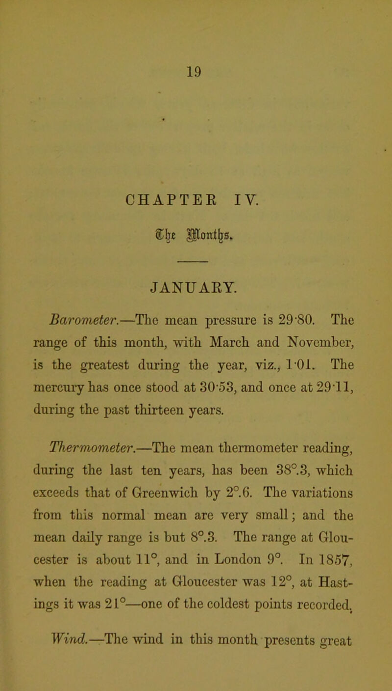 CHAPTER IV. gtTordljs. JANUARY. Barometer.—The mean pressure is 29-80. The range of this month, with March and November, is the greatest during the year, viz., U01. The mercury has once stood at 3053, and once at 29Tl, during the past thirteen years. Thermometer.—The mean thermometer reading, during the last ten years, has been 38°.3, which exceeds that of Greenwich by 2°.6. The variations from this normal mean are very small; and the mean daily range is but 8°.3. The range at Glou- cester is about 11°, and in London 9°. In 1857, when the reading at Gloucester was 12°, at Hast- ings it was 21°—one of the coldest points recorded. Wind.—The wind in this month presents great