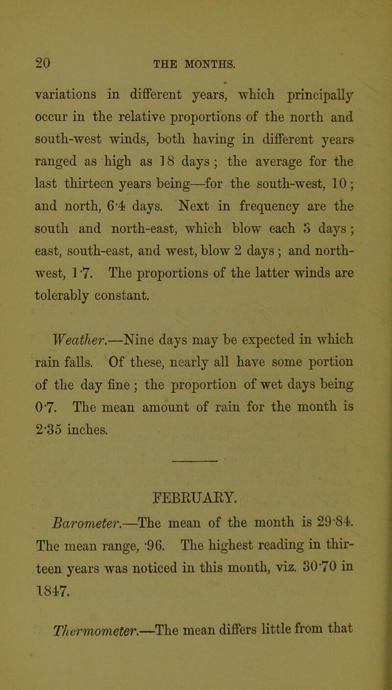 variations in different years, which principally occur in the relative proportions of the north and south-west winds, both having in different years ranged as high as 18 days ; the average for the last thirteen years being—for the south-west, 10 ; and north, 6 4 days. Next in frequency are the south and north-east, which blow each S days ; east, south-east, and west, blow 2 days ; and north- west, 1 '7. The proportions of the latter winds are tolerably constant. Weather.—Nine days may be expected in which rain falls. Of these, nearly all have some portion of the day fine ; the proportion of wet days being 07. The mean amount of rain for the month is 235 inches. FEBRUARY. Barometer.—The mean of the month is 29'SI. The mean range, '96. The highest reading in thir- teen years was noticed in this month, viz. 3070 in 1847. Thermometer.—The mean differs little from that