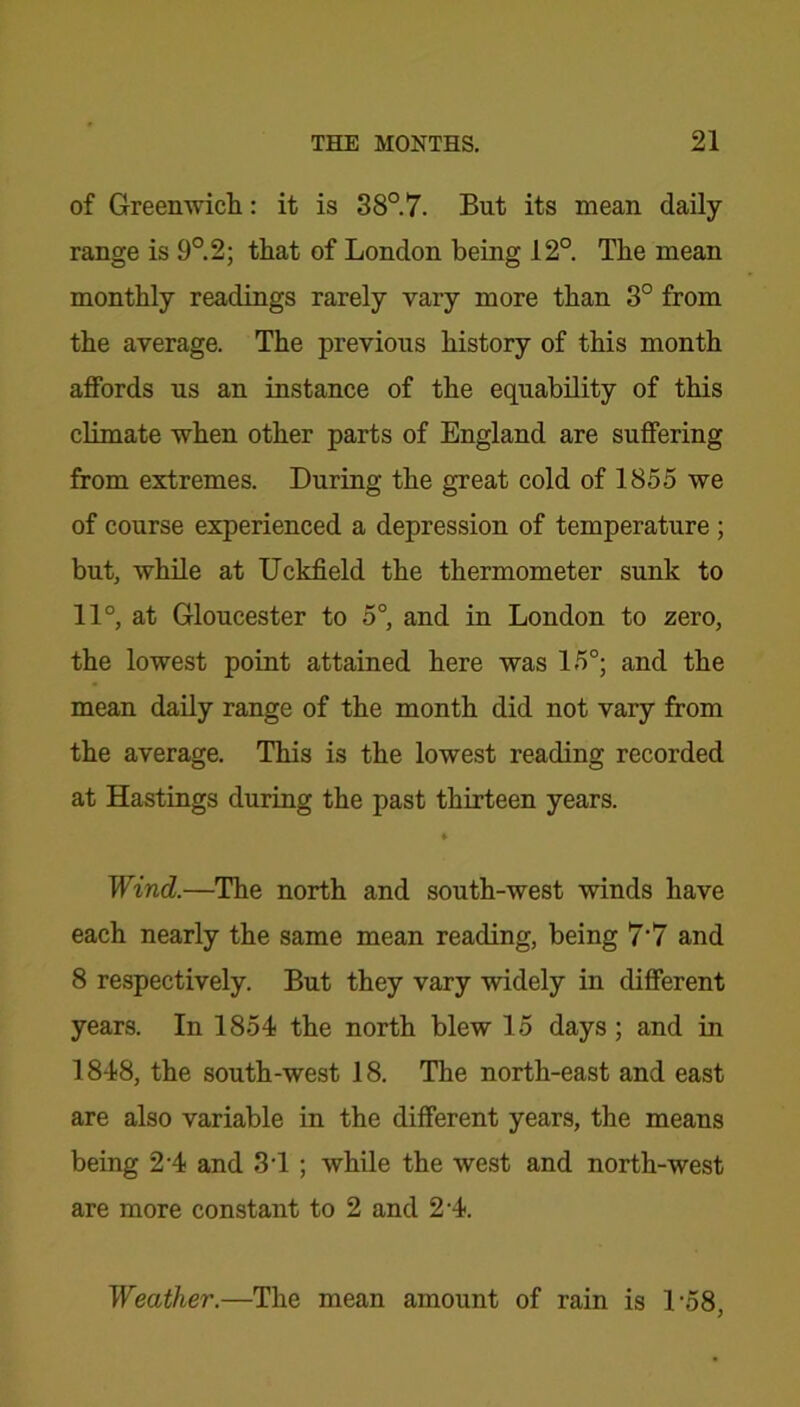 of Greenwich: it is 38°.7. But its mean daily- range is 9°.2; that of London being 12°. The mean monthly readings rarely vary more than 3° from the average. The previous history of this month affords us an instance of the equability of this climate when other parts of England are suffering from extremes. During the great cold of 1855 we of course experienced a depression of temperature ; but, while at Uckfield the thermometer sunk to 11°, at Gloucester to 5° and in London to zero, the lowest point attained here was 15°; and the mean daily range of the month did not vary from the average. This is the lowest reading recorded at Hastings during the past thirteen years. Wind.—The north and south-west winds have each nearly the same mean reading, being 7’7 and 8 respectively. But they vary widely in different years. In 1854 the north blew 15 days; and in 1848, the south-west 18. The north-east and east are also variable in the different years, the means being 2'4 and 31 ; while the west and north-west are more constant to 2 and 2-4. Weather.—The mean amount of rain is L58,