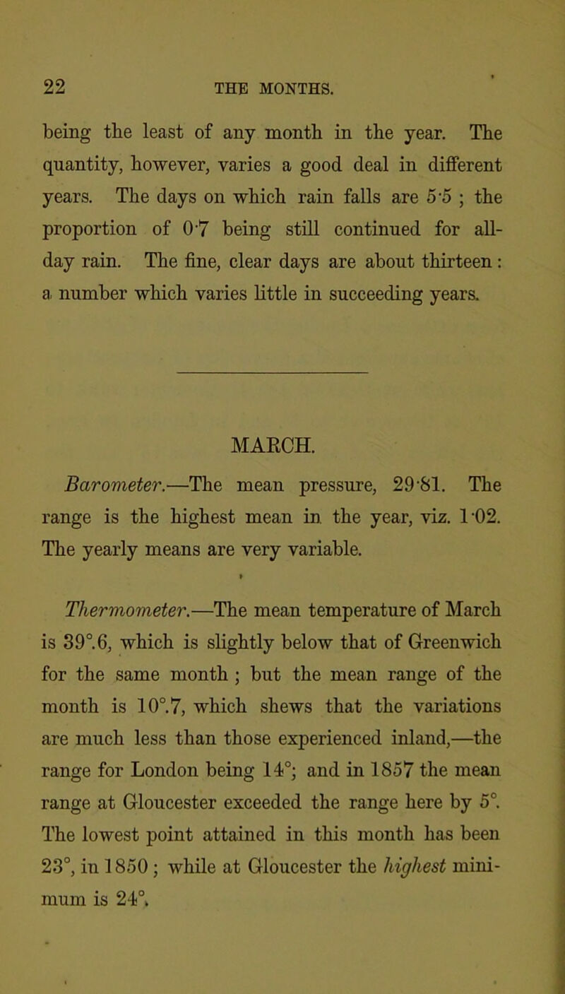 being the least of any month in the year. The quantity, however, varies a good deal in different years. The days on which rain falls are 5 5 ; the proportion of 07 being still continued for all- day rain. The fine, clear days are about thirteen: a. number which varies little in succeeding years. MARCH. Barometer.—The mean pressure, 29-81. The range is the highest mean in the year, viz. TO 2. The yearly means are very variable. Thermometer.—The mean temperature of March is 3 9°. 6, which is slightly below that of Greenwich for the same month ; but the mean range of the month is 10°. 7, which shews that the variations are much less than those experienced inland,—the range for London being 14°; and in 1857 the mean range at Gloucester exceeded the range here by 5°. The lowest point attained in this month has been 23°, in 1850; while at Gloucester the highest mini- mum is 24°.