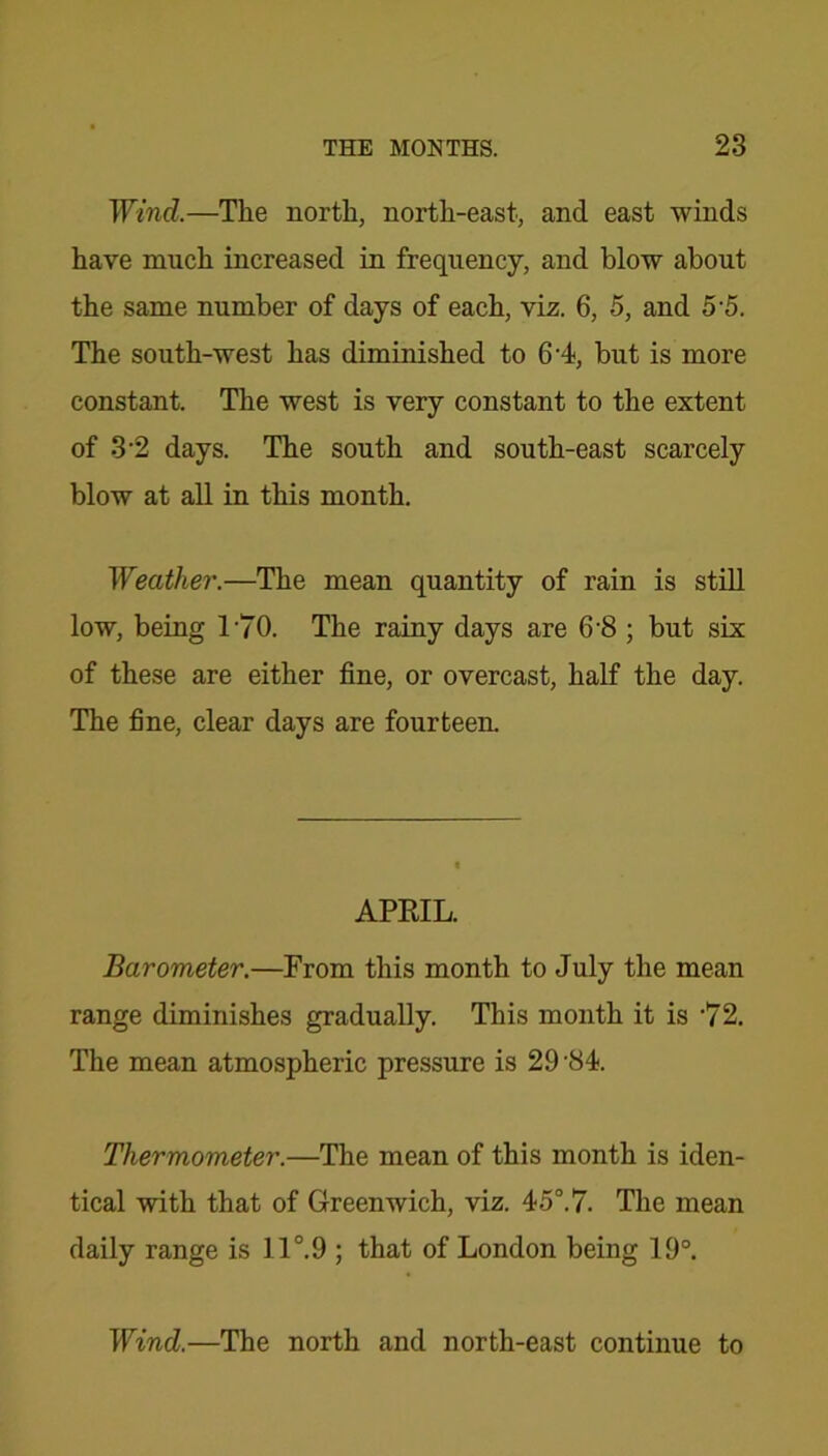Wind.—The north, north-east, and east winds have much increased in frequency, and blow about the same number of days of each, viz. 6, 5, and 5 5. The south-west has diminished to 6’4, but is more constant. The west is very constant to the extent of 3-2 days. The south and south-east scarcely blow at all in this month. Weather.—The mean quantity of rain is still low, being 170. The rainy days are 6-8 ; but six of these are either fine, or overcast, half the day. The fine, clear days are fourteen. APRIL. Barometer.—From this month to July the mean range diminishes gradually. This month it is ‘72. The mean atmospheric pressure is 29'84. Thermometer.—The mean of this month is iden- tical with that of Greenwich, viz. 45°.7. The mean daily range is 11°.9 ; that of London being 19°. Wind.—The north and north-east continue to