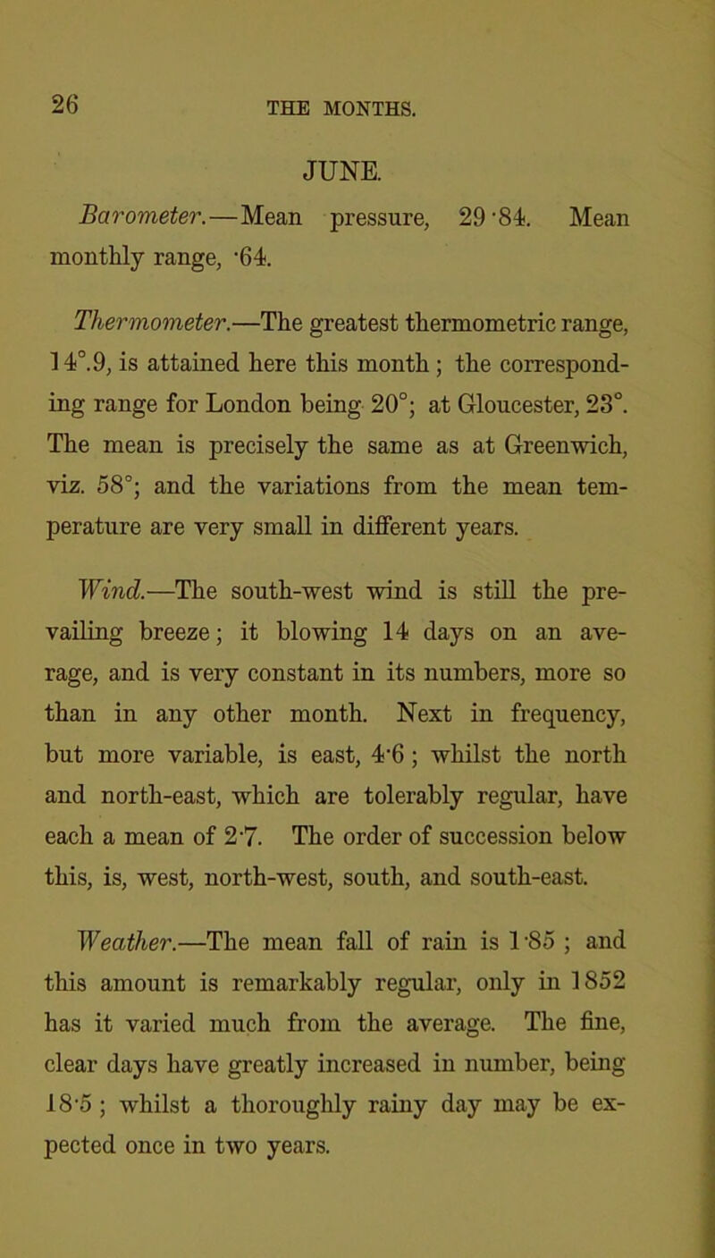 JUNE. Barometer.—Mean pressure, 29’84. Mean monthly range, '64. Thermometer.—The greatest thermometric range, 14°. 9, is attained here this month; the correspond- ing range for London being 20°; at Gloucester, 23°. The mean is precisely the same as at Greenwich, viz. 58°; and the variations from the mean tem- perature are very small in different years. Wind.—The south-west wind is still the pre- vailing breeze; it blowing 14 days on an ave- rage, and is very constant in its numbers, more so than in any other month. Next in frequency, but more variable, is east, 4'6; whilst the north and north-east, which are tolerably regular, have each a mean of 2-7. The order of succession below this, is, west, north-west, south, and south-east. Weather.—The mean fall of rain is l-85 ; and this amount is remarkably regular, only in 1852 has it varied much from the average. The fine, clear days have greatly increased in number, being 18 5 ; whilst a thoroughly rainy day may be ex- pected once in two years.