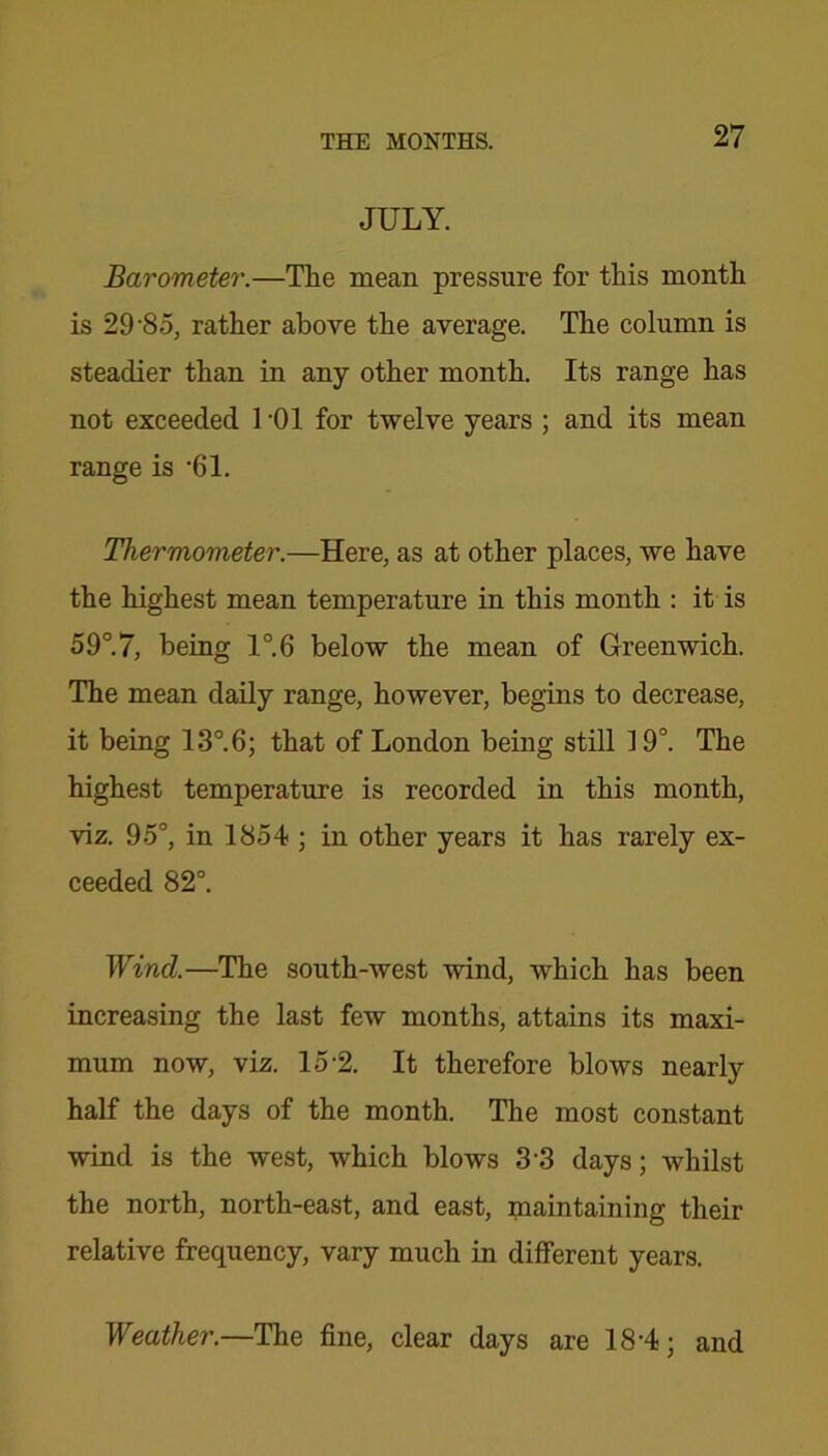 JULY. Barometer.—The mean pressure for this month is 29 85, rather above the average. The column is steadier than in any other month. Its range has not exceeded 1 ’01 for twelve years ; and its mean range is 61. Thermometer.—Here, as at other places, we have the highest mean temperature in this month : it is 59°.7, being 1°.6 below the mean of Greenwich. The mean daily range, however, begins to decrease, it being 13°.6; that of London being still 19°. The highest temperature is recorded in this month, viz. 95°, in 1854 ; in other years it has rarely ex- ceeded 82°. Wind.—The south-west wind, which has been increasing the last few months, attains its maxi- mum now, viz. 15-2. It therefore blows nearly half the days of the month. The most constant wind is the west, which blows 33 days; whilst the north, north-east, and east, maintaining their relative frequency, vary much in different years. Weather.—The fine, clear days are 18-4; and