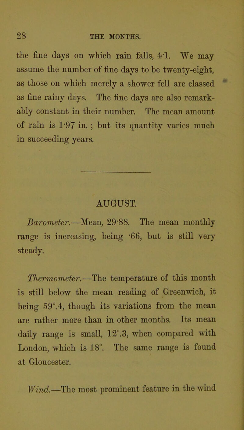 the fine days on which rain falls, 41. We may assume the number of fine days to be twenty-eight, as those on which merely a shower fell are classed as fine rainy days. The fine days are also remark- ably constant in their number. The mean amount of rain is 1 '97 in. ; but its quantity varies much in succeeding years. AUGUST. Barometer.—Mean, 29'88. The mean monthly range is increasing, being ‘66, but is still very steady. Thermometer.—The temperature of this month is still below the mean reading of Greenwich, it being 59°.4, though its variations from the mean are rather more than in other months. Its mean daily range is small, 12°. 3, when compared with London, which is 18°. The same range is found at Gloucester. Wind.—The most prominent feature in the wind