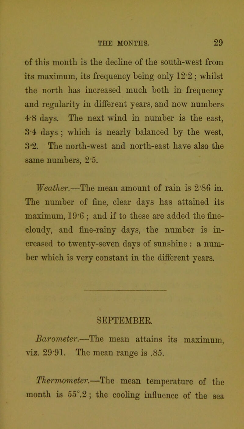 of this month is the decline of the south-west from its maximum, its frequency being only 12 2; whilst the north has increased much both in frequency and regularity in different years, and now numbers 4-8 days. The next wind in number is the east, 3 4 days ; which is nearly balanced by the west, 3*2. The north-west and north-east have also the same numbers, 2 o. Weather.—The mean amount of rain is 2'86 in. The number of fine, clear days has attained its maximum, 19’6 ; and if to these are added the fine- cloudy, and fine-rainy days, the number is in- creased to twenty-seven days of sunshine : a num- ber which is very constant in the different years. SEPTEMBER. Barometer.—The mean attains its maximum, viz. 2 9 ‘91. The mean range is .85. Thermometer.—The mean temperature of the month is 55°.2; the cooling influence of the sea