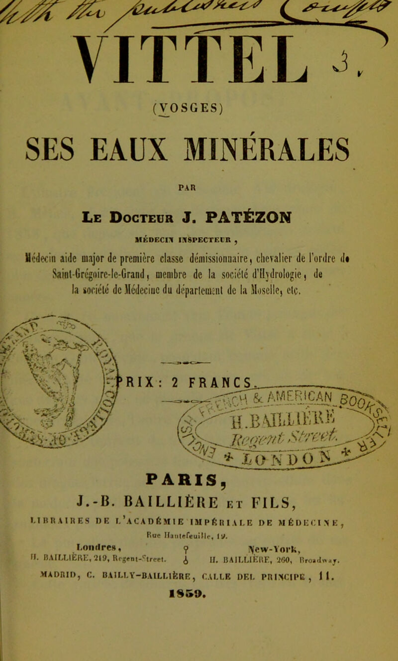 (VOSGES) SES EAUX MINÉRALES PAR Le Docteur J. PATÉZON MÉDECIN INSPECTEUR , Médecin aide major de première classe démissionnaire, chevalier de l'ordre <U Saint-Grégoirc-lc-Grand, membre de la société d’Uydrologie, de la société de Médecine du département de la Moselle, etc. J.-R. BAILLIÈRE et FILS, 1.1 BR A IR ES DE f.'ACADÉMIE IMPÉRIALE DE MÉDECINE, Rue Jfantefeuillr, 1 J/. Londres, ? fycw-York, ». BAILLIERE, 219, Rcgem-Street. i IL BAILLIÈRE, 2GO, Broaclwaj. MADRID, C. BAILLY—BAILLIÈRE, CALLK DEL PRINCIPE, il. IS»9.