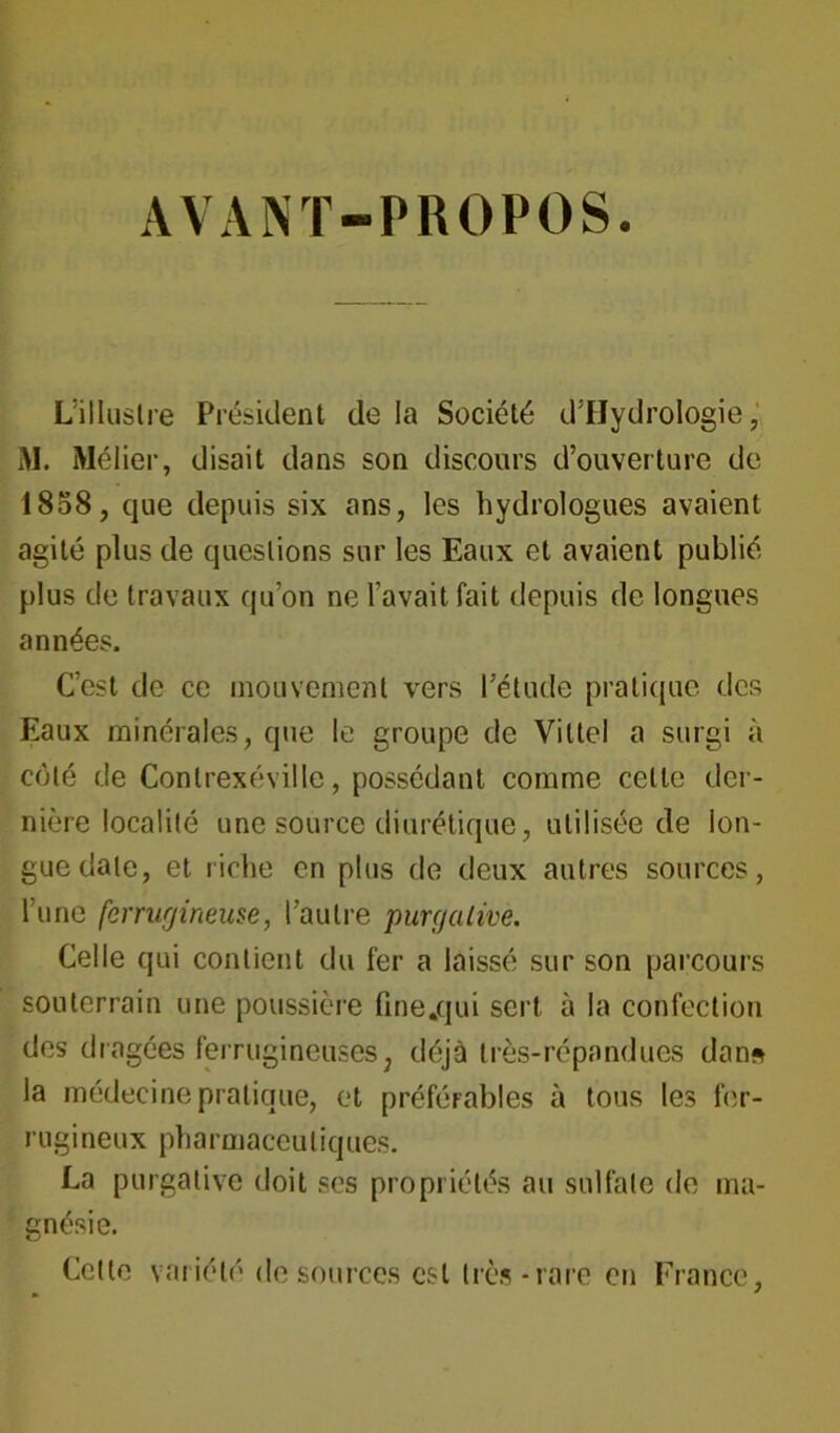 AVANT-PROPOS. L’illustre Président de la Société d’HydroIogie, M. Mélier, disait dans son discours d’ouverture de 1858, que depuis six ans, les hydrologues avaient agité plus de questions sur les Eaux et avaient publié plus de travaux qu’on ne l’avait fait depuis de longues années. C’est de ce mouvement vers l’étude pratique des Eaux minérales, que le groupe de Vittel a surgi à coté de Conlrexéville, possédant comme celte der- nière localité une source diurétique, utilisée de lon- gue date, et riche en plus de deux autres sources, l’une ferrugineuse, l’autre purgative. Celle qui contient du fer a laissé sur son parcours souterrain une poussière fine.qui sert à la confection des dragées ferrugineuses; déjà très-répandues dan* la médecine pratique, et préférables à tous les fer- rugineux pharmaceutiques. La purgative doit ses propriétés au sulfate de ma- gnésie. Cette variété de sources est très-rare en France,