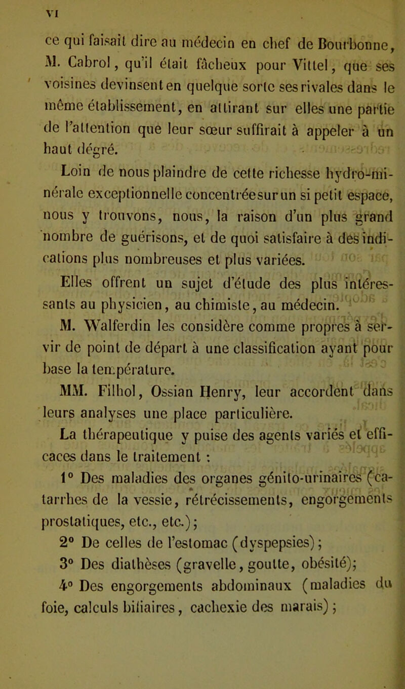 ce qui faisait dire au médecin en chef de Bouchonne, M. Cabro!, qu’il était fâcheux pour Vittel, que ses voisines devinsenten quelque sorte ses rivales dans le même établissement, en attirant sur elles une partie de l’attention que leur sœur suffirait à appeler à un haut dégré. Loin de nous plaindre de cette richesse hydro-mi- nérale exceptionnelle concentréesurun si petit espace, nous y trouvons, nous, la raison d’un plus grand nombre de guérisons, et de quoi satisfaire à des indi- cations plus nombreuses et plus variées. Elles offrent un sujet d’étude des plus intéres- sants au physicien, au chimiste, au médecin. M. Walferdin les considère comme propres à ser- vir de point de départ à une classification ayant pour base la température. MM. Filhol, Ossian Henry, leur accordent dans leurs analyses une place particulière. La thérapeutique y puise des agents variés et effi- caces dans le traitement : 1° Des maladies des organes génito-urinaires (ca- tarrhes de la vessie, rétrécissements, engorgements prostatiques, etc., etc.); 2° De celles de l’estomac (dyspepsies); 3° Des diathèses (gravelle, goutte, obésité); 4° Des engorgements abdominaux (maladies du foie, calculs biliaires, cachexie des marais) ;