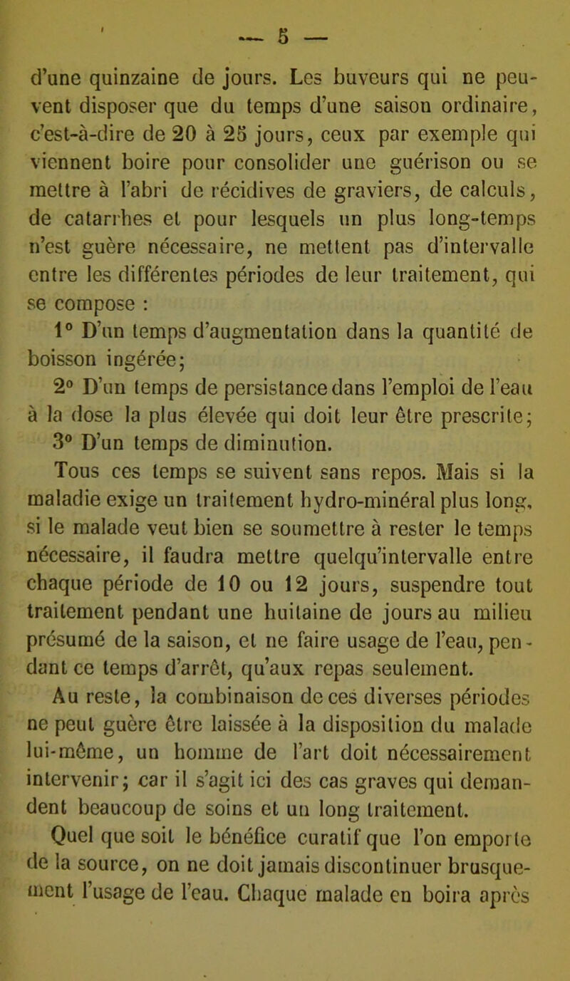 d’une quinzaine de jours. Les buveurs qui ne peu- vent disposer que du temps d’une saison ordinaire, c’est-à-dire de 20 à 25 jours, ceux par exemple qui viennent boire pour consolider une guérison ou se mettre à l’abri de récidives de graviers, de calculs, de catarrhes et pour lesquels un plus long-temps n’est guère nécessaire, ne mettent pas d’intervalle entre les différentes périodes de leur traitement, qui se compose : 1° D’un temps d’augmentation dans la quantité de boisson ingérée; 2° D’un temps de persistance dans l’emploi de l’eau à la dose la plus élevée qui doit leur être prescrite; 3° D’un temps de diminution. Tous ces temps se suivent sans repos. Mais si la maladie exige un traitement hydro-minéral plus long, si le malade veut bien se soumettre à rester le temps nécessaire, il faudra mettre quelqu’intervalle entre chaque période de 10 ou 12 jours, suspendre tout traitement pendant une huitaine de jours au milieu présumé de la saison, et ne faire usage de l’eau, peu - dant ce temps d’arrêt, qu’aux repas seulement. Au reste, la combinaison de ces diverses périodes ne peut guère être laissée à la disposition du malade lui-même, un homme de l’art doit nécessairement intervenir; car il s’agit ici des cas graves qui deman- dent beaucoup de soins et un long traitement. Quel que soit le bénéfice curatif que l’on emporte de la source, on ne doit jamais discontinuer brusque- ment l’usage de l’eau. Chaque malade en boira après