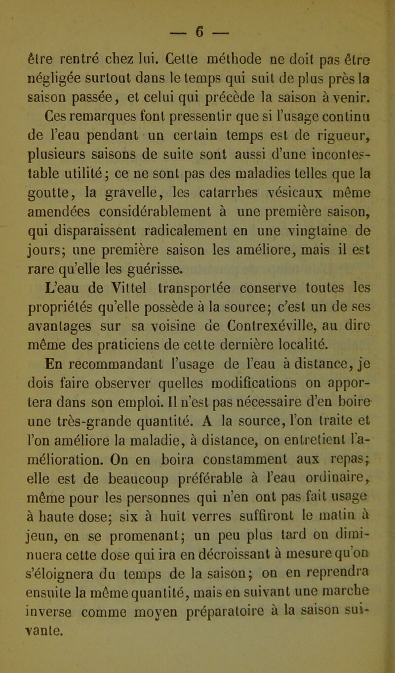 être rentré chez lui. Celte méthode ne doit pas être négligée surtout dans le temps qui suit de plus près la saison passée, et celui qui précède la saison à venir. Ces remarques font pressentir que si l’usage continu de l’eau pendant un certain temps est de rigueur, plusieurs saisons de suite sont aussi d’une incontes- table utilité; ce ne sont pas des maladies telles que la goutte, la gravelle, les catarrhes vésicaux même amendées considérablement à une première saison, qui disparaissent radicalement en une vingtaine de jours; une première saison les améliore, mais il est rare quelle les guérisse. L’eau de Vittel transportée conserve toutes les propriétés qu’elle possède à la source; c’est un de ses avantages sur sa voisine de Contrexéville, au dire même des praticiens de cette dernière localité. En recommandant l’usage de l’eau à distance, je dois faire observer quelles modifications on appor- tera dans son emploi. Il n’est pas nécessaire d’en boire une très-grande quantité. A la source, l’on traite et l’on améliore la maladie, à distance, on entretient l'a- mélioration. On en boira constamment aux repas; elle est de beaucoup préférable à l’eau ordinaire, même pour les personnes qui n’en ont pas fait usage à haute dose; six à huit verres suffiront le matin à jeun, en se promenant; un peu plus tard on dimi- nuera cette dose qui ira en décroissant à mesure qu on s’éloignera du temps de la saison; on en reprendra ensuite la même quantité, mais en suivant une marche inverse comme moyen préparatoire à la saison sui- vante.