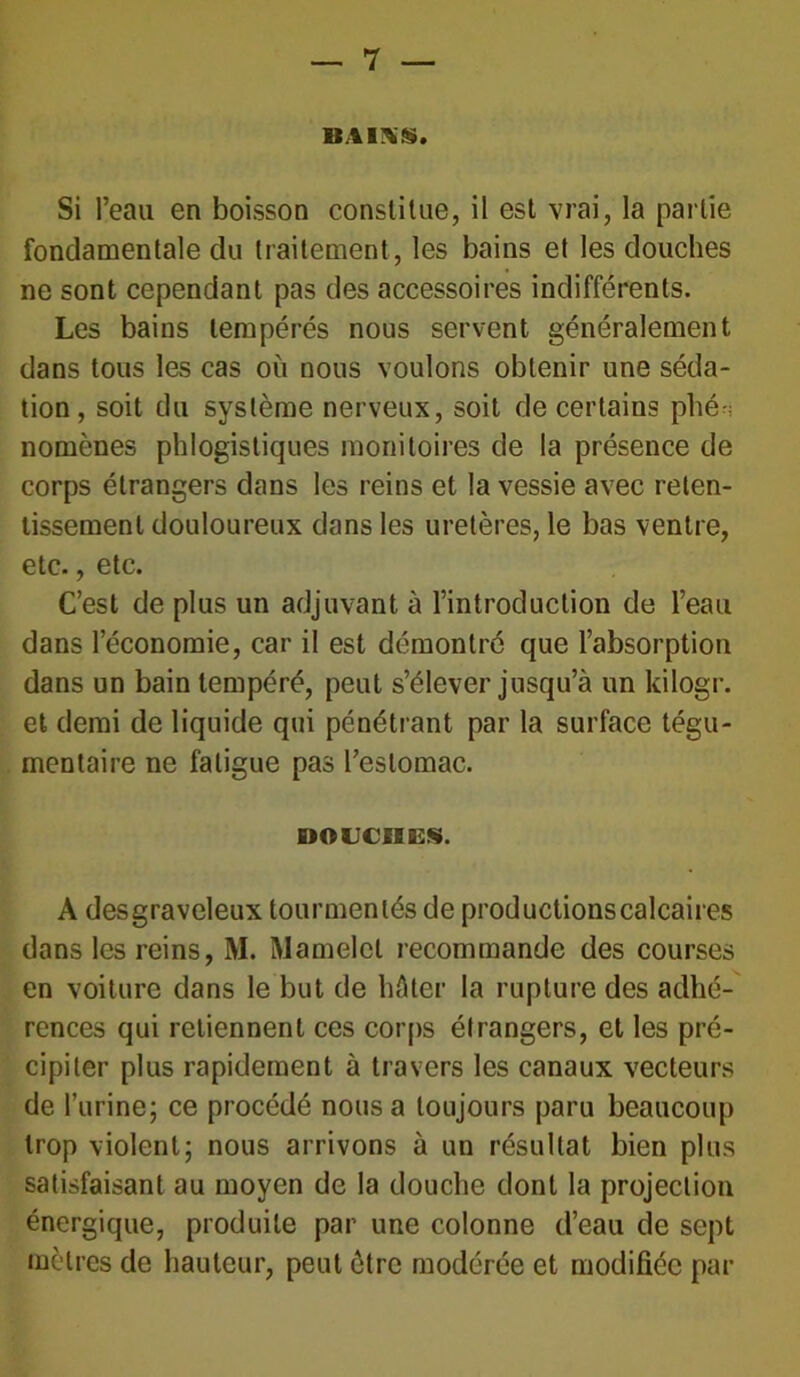 BAINS. Si l’eau en boisson constitue, il est vrai, la partie fondamentale du traitement, les bains et les douches ne sont cependant pas des accessoires indifférents. Les bains tempérés nous servent généralement dans tous les cas où nous voulons obtenir une séda- tion, soit du système nerveux, soit de certains plié nomènes phlogistiques monitoires de la présence de corps étrangers dans les reins et la vessie avec reten- tissement douloureux dans les uretères, le bas ventre, etc., etc. C’est de plus un adjuvant à l’introduction de l’eau dans l’économie, car il est démontré que l’absorption dans un bain tempéré, peut s’élever jusqu’à un kilogr. et demi de liquide qui pénétrant par la surface tégu- menlaire ne fatigue pas l’estomac. DOUCHES. A desgraveleux tourmentés de productionscalcaires dans les reins, M. Mamelcl recommande des courses en voiture dans le but de hâter la rupture des adhé- rences qui retiennent ces corps étrangers, et les pré- cipiter plus rapidement à travers les canaux vecteurs de l’urine; ce procédé nous a toujours paru beaucoup trop violent; nous arrivons à un résultat bien plus satisfaisant au moyen de la douche dont la projection énergique, produite par une colonne d’eau de sept mètres de hauteur, peut être modérée et modifiée par