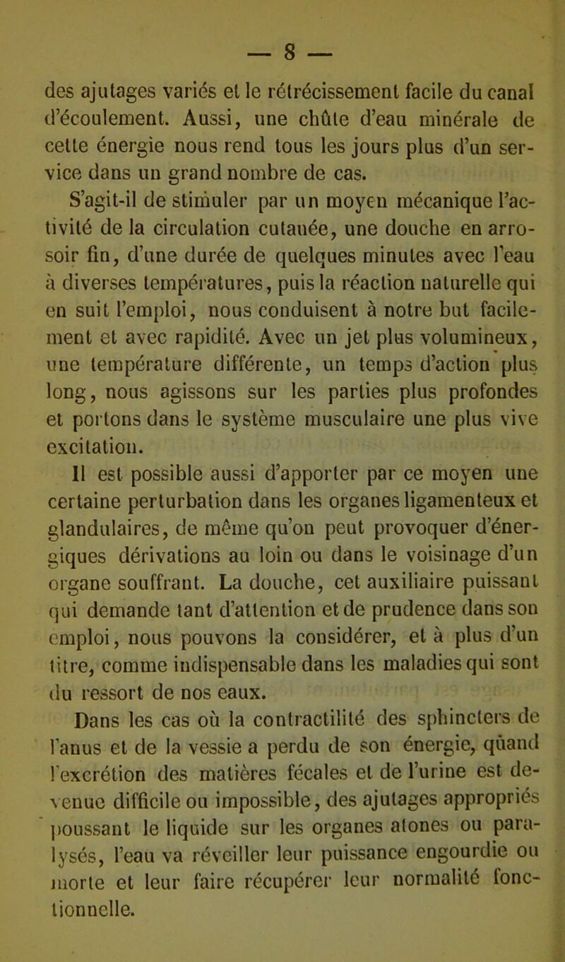 des ajutages variés et le rétrécissement facile du canal d’écoulement. Aussi, une chute d’eau minérale de cette énergie nous rend tous les jours plus d’un ser- vice dans un grand nombre de cas. S’agit-il de stimuler par un moyen mécanique l’ac- tivité de la circulation cutanée, une douche en arro- soir fin, d’une durée de quelques minutes avec l’eau à diverses températures, puis la réaction naturelle qui en suit l’emploi, nous conduisent à notre but facile- ment et avec rapidité. Avec un jet plus volumineux, une température différente, un temps d’action plus long, nous agissons sur les parties plus profondes et portons dans le système musculaire une plus vive excitation. 11 est possible aussi d’apporter par ce moyen une certaine perturbation dans les organes ligamenteux et glandulaires, de même qu’on peut provoquer d’éner- giques dérivations au loin ou dans le voisinage d’un organe souffrant. La douche, cet auxiliaire puissant qui demande tant d’attention et de prudence dans son emploi, nous pouvons la considérer, et à plus d’un titre, comme indispensable dans les maladies qui sont du ressort de nos eaux. Dans les cas où la contractilité des sphincters de l’anus et de la vessie a perdu de son énergie, quand l'excrétion des matières fécales et de l’urine est de- venue difficile ou impossible, des ajutages appropriés poussant le liquide sur les organes atones ou para- lysés, l’eau va réveiller leur puissance engourdie ou morte et leur faire récupérer leur normalité fonc- tionnelle.
