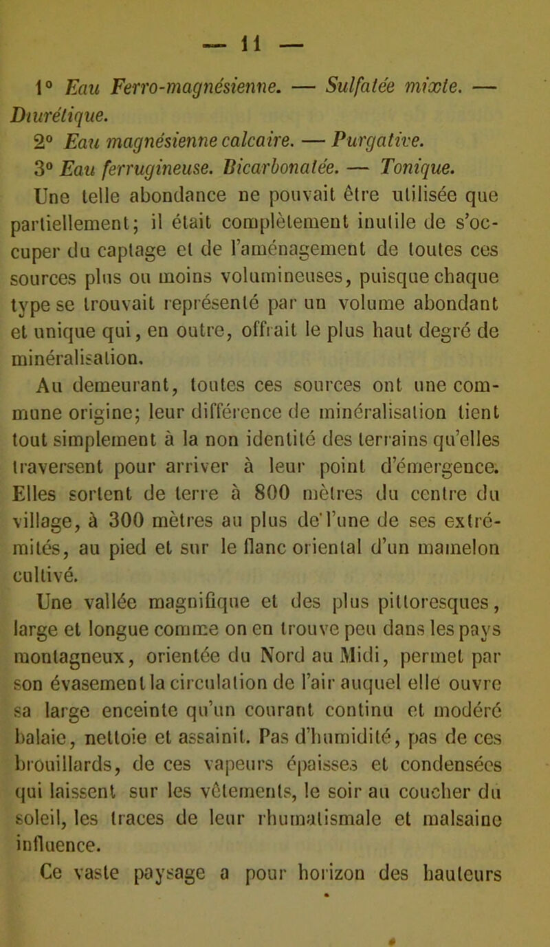 1° Eau Ferro-magnésienne. — Sulfatée mixte. — Diurétique. 2° Eau magnésienne calcaire. — Purgative. 3° Eau ferrugineuse. Bicarbonatée. — Tonique. Une telle abondance ne pouvait être utilisée que partiellement; il était complètement inutile de s’oc- cuper du captage et de l’aménagement de toutes ces sources plus ou moins volumineuses, puisque chaque type se trouvait représenté par un volume abondant et unique qui, en outre, offrait le plus haut degré de minéralisation. Au demeurant, toutes ces sources ont une com- mune origine; leur différence de minéralisation lient tout simplement à la non identité des terrains qu’elles traversent pour arriver à leur point d’émergence. Elles sortent de terre à 800 mètres du centre du village, à 300 mètres au plus de'l’une de ses extré- mités, au pied et sur le flanc oriental d’un mamelon cultivé. Une vallée magnifique et des plus pittoresques, large et longue comme on en trouve peu dans les pays montagneux, orientée du Nord au Midi, permet par son évasement la circulation de l’air auquel elle ouvre sa large enceinte qu’un courant continu et modéré halaie, nettoie et assainit. Pas d’humidité, pas de ces brouillards, de ces vapeurs épaisses et condensées qui laissent sur les vêtements, le soir au coucher du soleil, les traces de leur rhumatismale et malsaine influence. Ce vaste paysage a pour horizon des hauteurs «