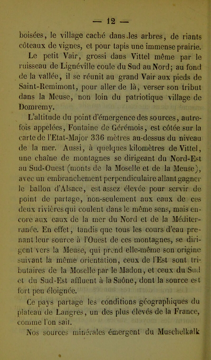 boisées, le village caché dans .les arbres, de riants coteaux de vignes, et pour tapis une immense prairie. Le petit Vair, grossi dans Vittel même par le ruisseau de Lignéville coule du Sud au Nord; au fond de la vallée, il se réunit au grand Vair aux pieds de Saint-Remimont, pour aller de là, verser son tribut dans la Meuse, non loin du patriotique village de Domrémy. L’altitude du point d’émergence des sources, autre- fois appelées, Fontaine de Gérémois, est côtée sur la carte de l’Etat-Major 336 mètres au-dessus du niveau de la mer. Aussi, à quelques kilomètres de Vittel, une chaîne de montagnes se dirigeant du Nord-Est au Sud-Ouest (monts de la Moselle et de la Meuse), avec un embranchement perpendiculaire allant gagner le ballon d’Alsace, est assez élevée pour servir de point de partage, non-seulement aux eaux de ces deux rivières qui coulent dans le même sens, mais en- core aux eaux de la mer du Nord et de la Méditer- ranée. En effet, tandis que tous les cours d’eau pre- nant leur source à l’Ouest de ces montagnes, se diri- gent vers la Meuse, qui prend elle-même son origine suivant la même orientation, ceux de l'Est sont tri- butaires de la Moselle par le Madon, et ceux du Sud et du Sud-Est affluent à la Saône, dont la source est fort peu éloignée. Ce pays partage les conditions géographiques du plateau de Langres, un des plus élevés de la France, comme l’on sait. Nos sources minérales émergent du Muschelkalk