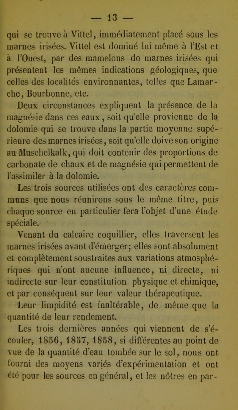 qui se trouve à Vittel, immédiatement placé sous les marnes irisées. Vittel est dominé lui même à l’Est et à l’Ouest, par des mamelons de marnes irisées qui présentent les mêmes indications géologiques, que celles des localités environnantes, telles que Lamar- che, Bourbonne, etc. Deux circonstances expliquent la présence de la magnésie dans ces eaux , soit qu elle provienne de la dolomie qui se trouve dans la partie moyenne supé- rieure des marnes irisées, soit qu’elle doive son origine au Muschelkalk, qui doit contenir des proportions de carbonate de chaux et de magnésie qui permettent de l’assimiler à la dolomie. Les trois sources utilisées ont des caractères com- muns que nous réunirons sous le même titre, puis chaque source en particulier fera l’objet d’une étude spéciale. Venant du calcaire coquillier, elles traversent les marnes irisées avant d’émerger; elles sont absolument et complètement soustraites aux variations atmosphé- riques qui n’ont aucune influence, ni directe, ni indirecte sur leur constitution physique et chimique, et par conséquent sur leur valeur thérapeutique. Leur limpidité est inaltérable, de même que la quantité de leur rendement. Les trois dernières années qui viennent de s’é- couler, 1856, 1837, 1858, si différentes au point de vue de la quantité d’eau tombée sur le sol, nous ont fourni des moyens variés d’expérimentation et ont été pour les sources en général, et les nôtres en par-