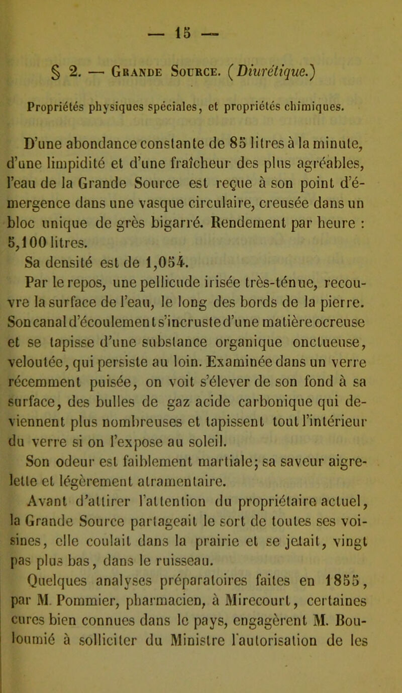 § 2. — Gbande Source. (Diurétique.) Propriétés physiques spéciales, et propriétés chimiques. D’une abondance constante de 85 litres à la minute, d’une limpidité et d’une fraîcheur des plus agréables, l’eau de la Grande Source est reçue à son point d’é- mergence dans une vasque circulaire, creusée dans un bloc unique de grès bigarré. Rendement par heure : 5,100 litres. Sa densité est de 1,054. Par le repos, unepellicude irisée très-ténue, recou- vre la surface de l’eau, le long des bords de la pierre. Son canal d’écoulement s’incruste d’une matière ocreuse et se tapisse d’une substance organique onctueuse, veloutée, qui persiste au loin. Examinée dans un verre récemment puisée, on voit s’élever de son fond à sa surface, des bulles de gaz acide carbonique qui de- viennent plus nombreuses et tapissent tout l’intérieur du verre si on l’expose au soleil. Son odeur est faiblement martiale; sa saveur aigre- lette et légèrement atramentaire. Avant d’attirer l'attention du propriétaire actuel, la Grande Source partageait le sort de toutes ses voi- sines, elle coulait dans la prairie et se jetait, vingt pas plus bas, dans le ruisseau. Quelques analyses préparatoires faites en 1855, par M. Pommier, pharmacien, à Mirecourl, certaines cures bien connues dans le pays, engagèrent M. Bou- loutnié à solliciter du Ministre l’autorisation de les