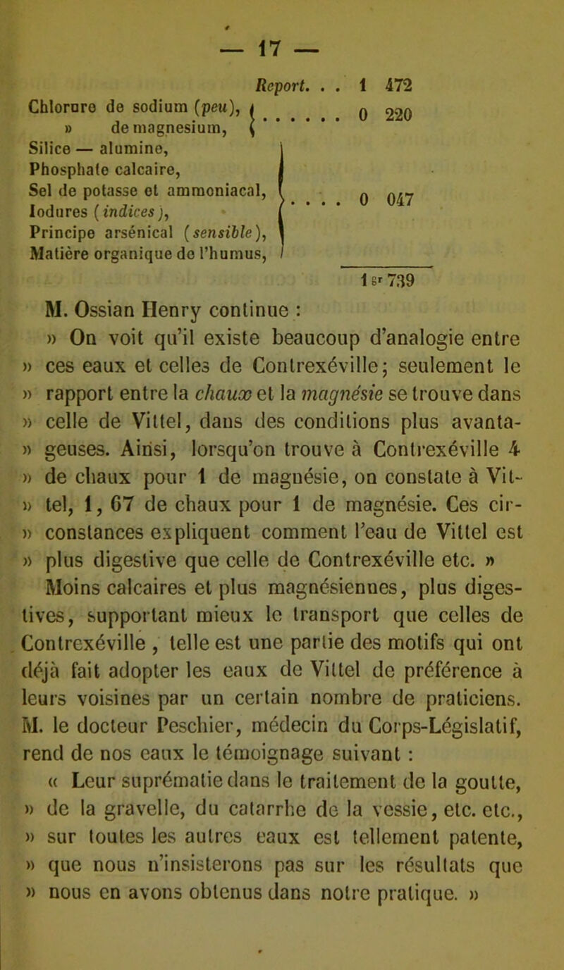 Report. . . 1 472 Chlornro de sodium (peu), < » de magnésium, Silice — alumine, Phosphate calcaire, Sel de potasse et ammoniacal, lodures ( indices j, Principe arsénical (sensible), Matière organique do l’humus, M. Ossian Henry continue : » On voit qu’il existe beaucoup d’analogie entre » ces eaux et celles de Contrexéville; seulement le » rapport entre la chaux et la magnésie se trouve dans » celle de Vittel, dans des conditions plus avanta- » geuses. Ainsi, lorsqu’on trouve à Contrexéville 4 » de chaux pour 1 de magnésie, on constate à Vit- » tel, 1, 67 de chaux pour 1 de magnésie. Ces cir- » constances expliquent comment l’eau de Vittel est » plus digestive que celle de Contrexéville etc. » Moins calcaires et plus magnésiennes, plus diges- tives, supportant mieux le transport que celles de Contrexéville , telle est une partie des motifs qui ont déjà fait adopter les eaux de Vittel de préférence à leurs voisines par un certain nombre de praticiens. M. le docteur Peschier, médecin du Corps-Législatif, rend de nos eaux le témoignage suivant : « Leur suprématie dans le traitement de la goutte, » de la gravelle, du catarrhe de la vessie, etc. etc., » sur toutes les autres eaux est tellement patente, » que nous n’insisterons pas sur les résultats que » nous en avons obtenus dans notre pratique. » 0 047