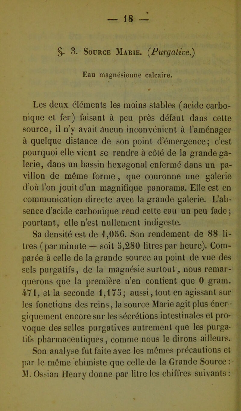 §• 3. Source Marie. (.Purgative.) Eau magnésienne calcaire. # Les deux éléments les moins stables (acide carbo- nique et fer) faisant à peu près défaut dans celte source, il n’y avait aucun inconvénient à l’aménager à quelque distance de son point d’émergence; c’est pourquoi elle vient se rendre à côté de la grande ga- lerie, dans un bassin hexagonal enfermé dans un pa- villon de même forme, que couronne une galerie d’où l’on jouit d’un magnifique panorama. Elle est en communication directe avec la grande galerie. L’ab- sence d’acide carbonique rend celte eau un peu fade; pourtant, elle n’est nullement indigeste. Sa densité est de 1,056. Son rendement de 88 li- tres (par minute — soit 5,280 litres par heure). Com- parée à celle de la grande source au point de vue des sels purgatifs, de la magnésie surtout, nous remar- querons que la première n’en contient que 0 gram. 471, et la seconde 1,175; aussi, tout en agissant sur les fonctions des reins, la source Marie agit plus éner - giquement encore sur les sécrétions intestinales et pro- voque desselles purgatives autrement que les purga- tifs pharmaceutiques, comme nous le dirons ailleurs. Son analyse fut faite avec les mêmes précautions et par le même chimiste que celle de la Grande Source : • M. Ossian Henry donne par litre les chiffres suivants: