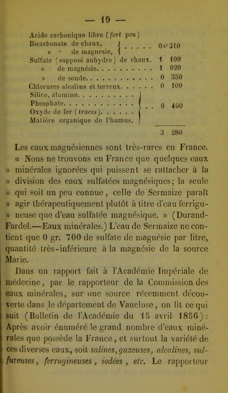 Acide carbonique libre ( fort peu ) Bicarbonate de chaux, ( 0 t>r 310 » • de magnésie, S Sulfate (supposé anhydre) de chaux. 1 100 » de magnésie. ....... 1 020 » de soude 0 350 Chlorures alcalins et terreux. . . . » • • 0 100 Silice, alumine Phosphate j 0 400 Oxyde de fer ( traces ) j Matière organique de l’humus. ] 3 280 Les eaux magnésiennes sont très-rares en France. « Nous ne trouvons en France que quelques eaux » minérales ignorées qui puissent se rattacher,à la » division des eaux sulfatées magnésiques; la seule » qui soit un peu connue, celle de Sermaize paraît » agir thérapeutiquement plutôt à litre d’eau ferrigu- » neuse que d’eau sulfatée magnésique. » (Durand- Fardel.—Eaux minérales.) L’eau de Sermaize ne con- tient que 0 gr. 700 de sulfate de magnésie par litre, quantité très-inférieure à la magnésie de la source Marie. Dans un rapport fait à l’Académie Impériale de médecine, par le rapporteur delà Commission des eaux minérales, sur une source récemment décou- verte dans le département de Vaucluse, on lit ce qui suit (Bulletin de l’Académie du 15 avril 1856): Après avoir énuméré le grand nombre d’eaux miné- rales que possède la France, et surtout la variété de ces diverses eaux, soit salines, gazeuses, alcalines, sul- fureuses, ferrugineuses, iodées, etc. Le rapporteur
