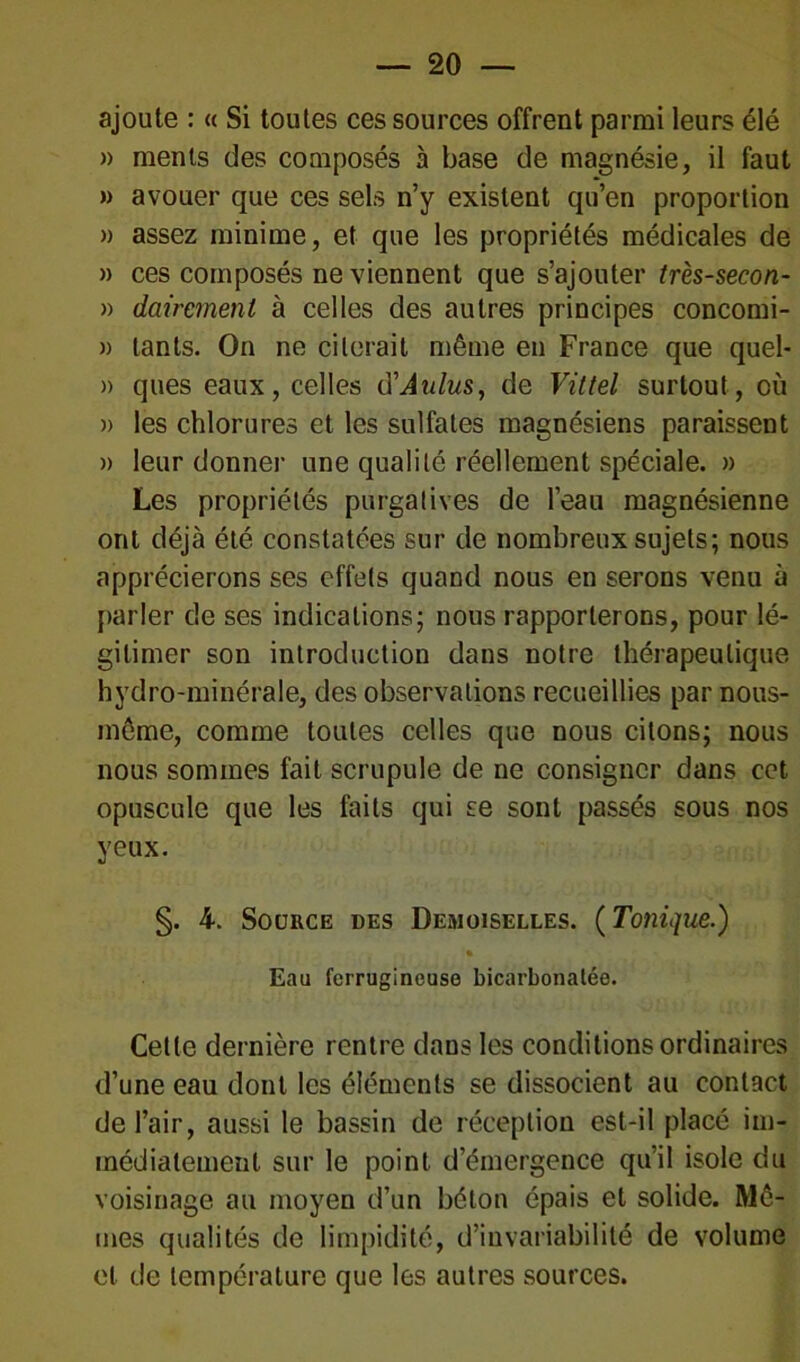 ajoute : « Si toutes ces sources offrent parmi leurs élé » ments des composés à base de magnésie, il faut » avouer que ces sels n’y existent qu’en proportion » assez minime, et que les propriétés médicales de » ces composés ne viennent que s’ajouter très-secon- » dairemeni à celles des autres principes concomi- » lants. On ne citerait même en France que quel- » ques eaux, celles (XAldus, de Vittel surtout, où » les chlorures et les sulfates magnésiens paraissent » leur donner une qualité réellement spéciale. » Les propriétés purgatives de l’eau magnésienne ont déjà été constatées sur de nombreux sujets; nous apprécierons ses effets quand nous en serons venu à parler de ses indications; nous rapporterons, pour lé- gitimer son introduction dans notre thérapeutique hydro-minérale, des observations recueillies par nous- inôme, comme toutes celles que nous citons; nous nous sommes fait scrupule de ne consigner dans cet opuscule que les faits qui se sont passés sous nos yeux. §. 4. Source des Demoiselles. (Tonique.) Eau ferrugineuse bicarbonatée. Cette dernière rentre dans les conditions ordinaires d’une eau dont les éléments se dissocient au contact de l’air, aussi le bassin de réception est-il placé im- médiatement sur le point d’émergence qu’il isole du voisinage au moyen d’un béton épais et solide. Mê- mes qualités de limpidité, d’invariabilité de volume et de température que les autres sources.