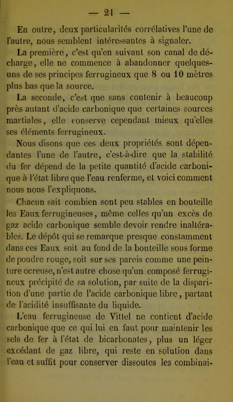 En outre, deux particularités corrélatives l'une de l'autre, nous semblent intéressantes à signaler. La première, c’est qu’en suivant son canal de dé- charge, elle ne commence à abandonner quelques- uns de ses principes ferrugineux que 8 ou 10 mètres plus bas que la source. La seconde, c’est que sans contenir à beaucoup près autant d’acide carbonique que certaines sources martiales, elle conserve cependant mieux quelles ses éléments ferrugineux. Nous disons que ces deux propriétés sont dépen- dantes l’une de l’autre, c’est-à-dire que la stabilité du fer dépend de la petite quantité d’acide carboni- que à l’état libre que l’eau renferme, et voici comment nous nous l’expliquons. Chacun sait combien sont peu stables en bouteille les Eaux ferrugineuses, même celles qu’un excès de gaz acide carbonique semble devoir rendre inaltéra- bles. Le dépôt qui se remarque presque constamment dans ces Eaux soit au fond de la bouteille sous forme de poudre rouge, soit sur ses parois comme une pein- ture ocreuse, n’est autre chose qu’un composé ferrugi- neux précipité de sa solution, par suite de la dispari- tion d’une partie de l’acide carbonique libre, partant de l’acidité insuffisante du liquide. L’eau ferrugineuse de Vittel ne contient d’acide carbonique que ce qui lui en faut pour maintenir les sels de fer à l’état de bicarbonates, plus un léger excédant de gaz libre, qui reste en solution dans l’eau et suffit pour conserver dissoutes les combinai-