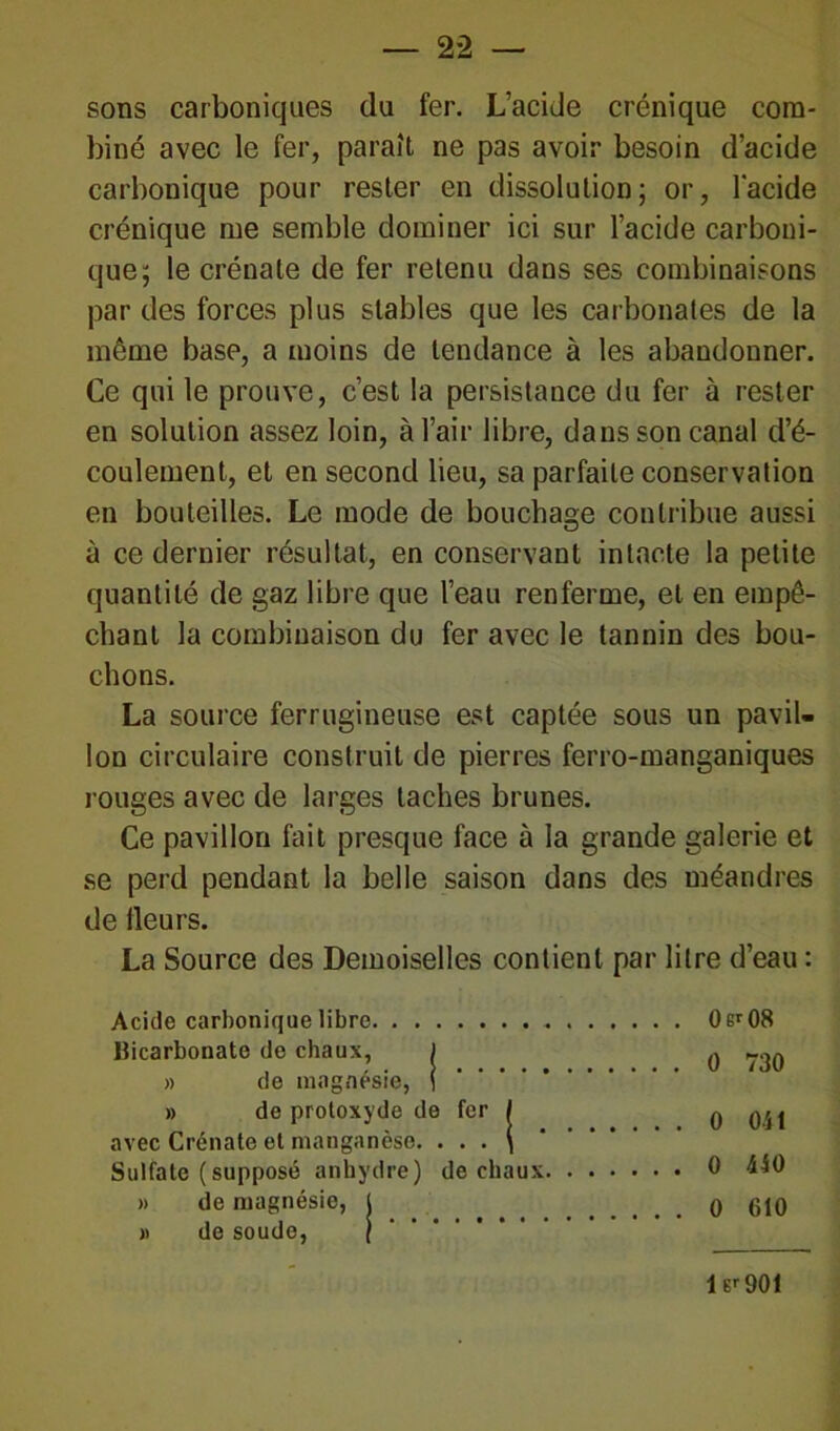 sons carboniques du fer. L’acide crénique com- biné avec le fer, paraît ne pas avoir besoin d’acide carbonique pour rester en dissolution; or, l'acide crénique me semble dominer ici sur l’acide carboni- que; le crénate de fer retenu dans ses combinaisons par des forces plus stables que les carbonates de la même base, a moins de tendance à les abandonner. Ce qui le prouve, c’est la persistance du fer à rester en solution assez loin, à l’air libre, dans son canal d’é- coulement, et en second lieu, sa parfaite conservation en bouteilles. Le mode de bouchage contribue aussi à ce dernier résultat, en conservant intacte la petite quantité de gaz libre que l’eau renferme, et en empê- chant la combinaison du fer avec le tannin des bou- chons. La source ferrugineuse est captée sous un pavil- lon circulaire construit de pierres ferro-manganiques rouges avec de larges taches brunes. Ce pavillon fait presque face à la grande galerie et se perd pendant la belle saison dans des méandres de lleurs. La Source des Demoiselles contient par litre d’eau : Acide carbonique libre Bicarbonate de chaux, ) » de magnésie, { » de protoxyde de fer / avec Crénate et manganèse. . . . \ Sulfate (supposé anhydre) de chaux » de magnésie, l » de soude, / 0er08 0 730 0 Oit 0 440 0 610 1 Er 901
