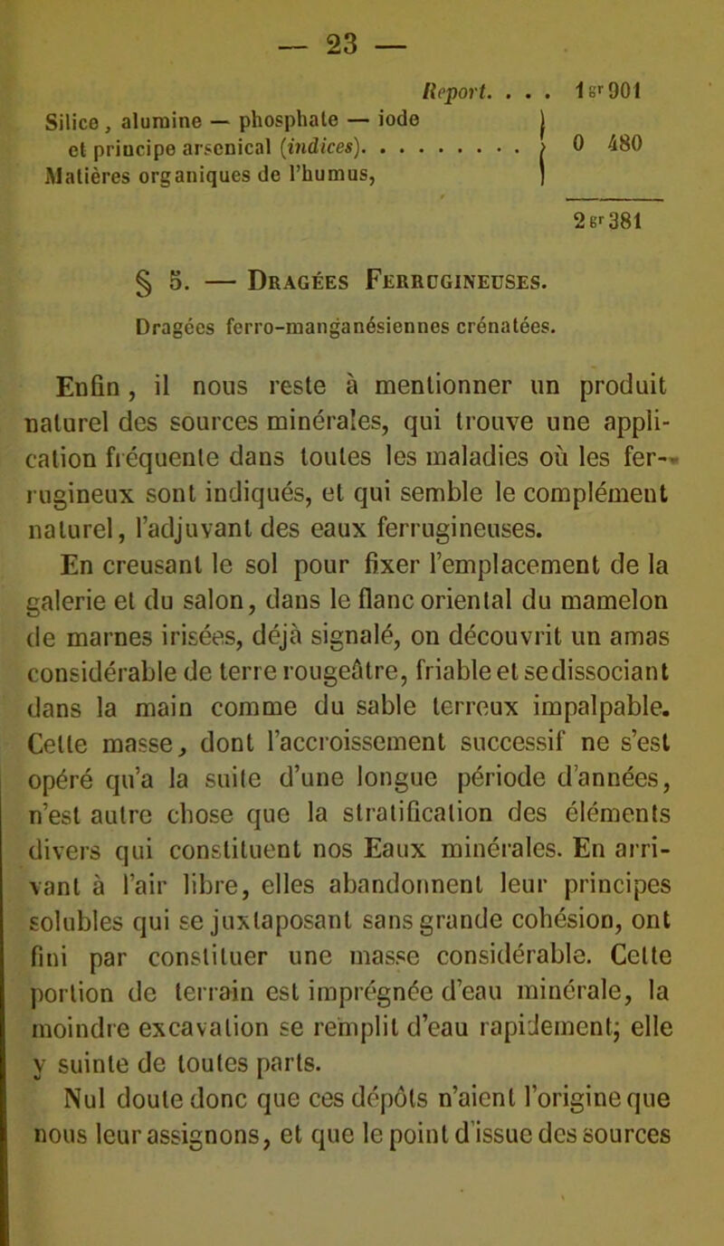 Report. . . . 1sr901 Silice, alumine — phosphate — iode j et priucipe arsenical (indices) > 0 480 Matières organiques de l’humus, ] 2 er 381 § 5. — Dragées Ferrugineuses. Dragées ferro-manganésiennes crénatées. Enfin, il nous reste à mentionner un produit naturel des sources minérales, qui trouve une appli- cation fréquente dans toutes les maladies où les fer- rugineux sont indiqués, et qui semble le complément naturel, l’adjuvant des eaux ferrugineuses. En creusant le sol pour fixer l’emplacement de la galerie et du salon, dans le flanc oriental du mamelon de marnes irisées, déjà signalé, on découvrit un amas considérable de terre rougeâtre, friable et sedissociant dans la main comme du sable terreux impalpable. Celle masse, dont l’accroissement successif ne s’est opéré qu’a la suite d’une longue période d’années, n’est autre chose que la stratification des éléments divers qui constituent nos Eaux minérales. En arri- vant à l’air libre, elles abandonnent leur principes solubles qui se juxtaposant sans grande cohésion, ont fini par constituer une masse considérable. Celte portion de terrain est imprégnée d’eau minérale, la moindre excavation se remplit d’eau rapidement; elle y suinte de toutes parts. Nul doute donc que ces dépôts n’aient l’origine que nous leur assignons, et que le point d’issue des sources