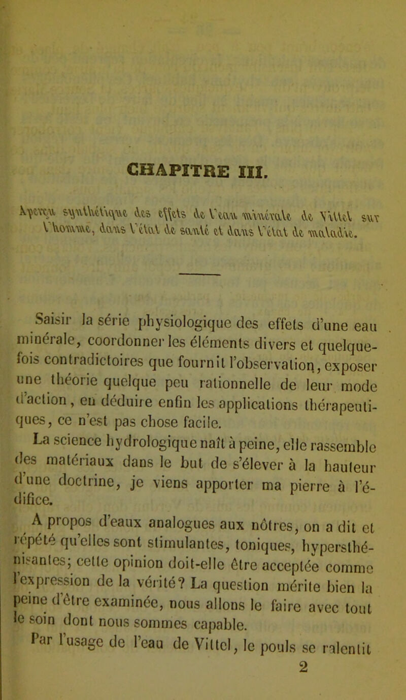 CHAPITRE III. X'çc.vtu <ks t\\ds iVe, Vttxu m\waU <U \\VU\ suv V iumm, Aaus V cUvl At sauVc, t\ tVaus VélaA <.U 'wuô.uA'w. Saisir la série physiologique des effets dune eau minérale, coordonner les éléments divers et quelque- fois contradictoires que fournit l’observation, exposer une théorie quelque peu rationnelle de leur mode d'action, en déduire enfin les applications thérapeuti- ques, ce n’est pas chose facile. La science hydrologique naît à peine, elle rassemble des matériaux dans le but de s’élever à la hauteur dune doctrine, je viens apporter ma pierre à l’é- difice. A propos d’eaux analogues aux nôtres, on a dit et répété quelles sont stimulantes, toniques, hvperslhé- msanles; cette opinion doit-elle être acceptée comme 1 expression de la vérité? La question mérite bien la peine d’être examinée, nous allons le faire avec tout le soin dont nous sommes capable. Par 1 usage de 1 eau de Vittel, le pouls se ralentit 2