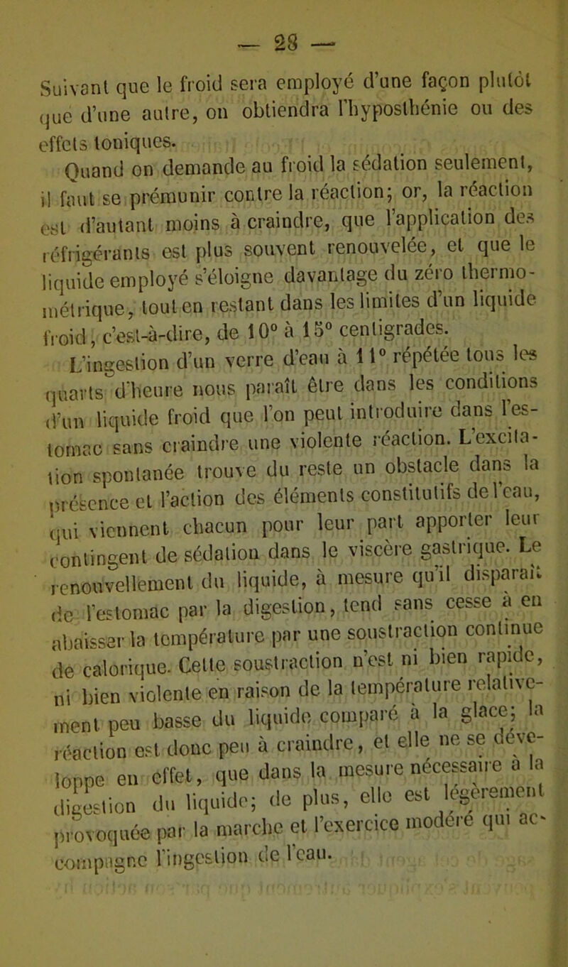 Suivant que le froid sera employé d’une façon plutôt que d’une autre, on obtiendra I’h y postbénie ou des effets toniques. Quand on demande au froid la sédation seulement, i! faut se prémunir contre la réaction; or, la réaction est d’autant moins à craindre, que l’application des réfrigérants est plus souvent renouvelée, et que le liquide employé s’éloigne davantage du zéro thermo- métrique, tout en restant dans les limites d’un liquide froid, c’est-à-dire, de 10° à 15° centigrades. L’ingestion d’un verre d’eau à 11° répétée tous les quarts d’heure nous paraît être dans les conditions d’un liquide froid que l’on peut introduire dans l'es- tomac sans craindre une violente réaction. L’excita- tion spontanée trouve du reste un obstacle dans la présence et l’action des éléments constitutifs de l’eau, qui viennent chacun pour leur part apporter leur contingent de sédation dans le viscère gastrique. Le renouvellement du liquide, à mesure qu’il disparaît de l’estomac par la digestion, tend sans cesse a en abaisser la température par une soustraction continue de calorique. Cette soustraction n’est ni bien rapide, ni bien violente en raison de la température relativc- npn basse du liquide comparé à la glace; la compagne l'ingestion de 1 eau. je l’eau.