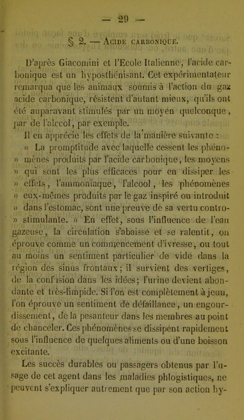 § 2. — Acide carbonique. D’après Giacomini et l’Ecole Italienne, l’acide car- bonique est un hyposlhénisant. Cet expérimentateur remarqua que les- animaux soumis à l’action du gaz acide carbonique, résistent d’autant mieux, qu’ils ont été auparavant stimulés par un moyen quelconque, par de latçcol, par exemple. Il en apprécie les effets de la manière suivante : « La promptitude avec laquelle cessent les phéno- » mènes produits par l'acide carbonique, les moyens » qui sont les plus efficaces pour en dissiper les » effets, l’ammoniaque, l’alcool, les phénomènes » eux-mêmes produits par le gaz inspiré ou introduit » dans l’estomac, sont une preuve de sa vertu conlro- » stimulante. » En effet, sous l’influence de l’eau gazeuse, la circulation s’abaisse et se ralentit, ou éprouve comme un commencement d’ivresse, ou tout au moins un sentiment particulier de vide dans la légion des sinus frontaux; il survient des vertiges, de la confusion dans les idées; l’urine devient abon- dante et très-limpide. Si l’on est complètement à jeun, l’on éprouve un sentiment de défaillance, un engour- dissement, de la pesanteur dans les membres au point de chanceler. Ces phénomènes se dissipent rapidement sous l’inlluence de quelques aliments ou d’une boisson excitante. Les succès durables ou passagers obtenus par l’u- sage de cet agent dans les maladies phlogistiques, ne peuvent s’expliquer autrement que par son action hy-