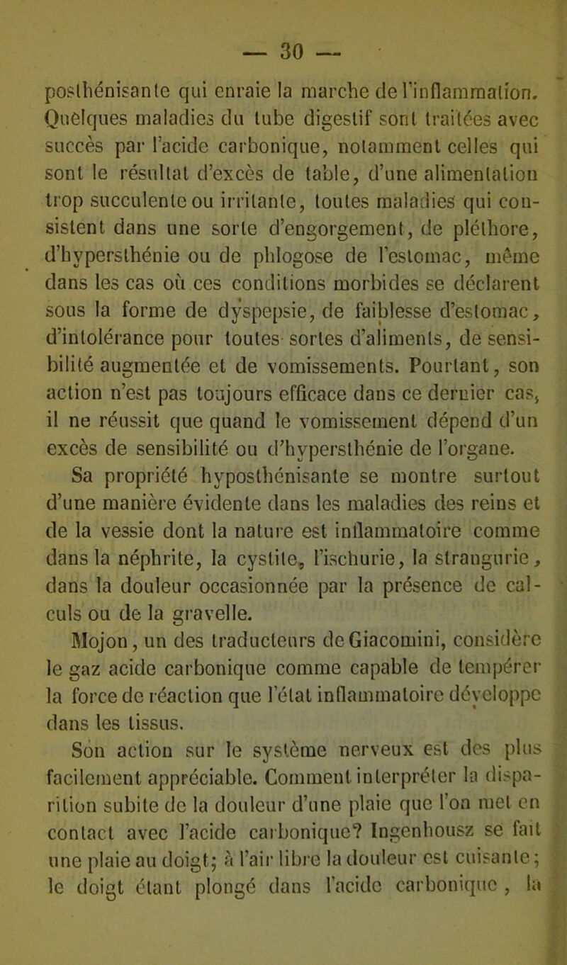poslhénisante qui enraie la marche de l’inflammation. Quelques maladies du tube digestif sont traitées avec succès par l’acide carbonique, notamment celles qui sont le résultat d’excès de table, d’une alimentation trop succulente ou irritante, toutes maladies qui con- sistent dans une sorte d’engorgement, de pléthore, d’hypersthénie ou de pldogose de l’estomac, même dans les cas où ces conditions morbides se déclarent sous la forme de dyspepsie, de faiblesse d’estomac, d’intolérance pour toutes sortes d’aliments, de sensi- bilité augmentée et de vomissements. Pourtant, son action n’est pas toujours efficace dans ce dernier cas, il ne réussit que quand le vomissement dépend d’un excès de sensibilité ou d’hvpersthénie de l’organe. Sa propriété hyposlhénisanle se montre surtout d’une manière évidente dans les maladies des reins et de la vessie dont la nature est inflammatoire comme dans la néphrite, la cystite, l’ischurie, la strangurie, dans la douleur occasionnée par la présence de cal- culs ou de la gravelle. Mojon, un des traducteurs deGiacomini, considère le gaz acide carbonique comme capable de tempérer la force de réaction que l’état inflammatoire développe dans les tissus. Son action sur le système nerveux est des plus facilement appréciable. Comment interpréter la dispa- rition subite de la douleur d’une plaie que l’on met en contact avec l’acide carbonique? Ingenhousz se fait une plaie au doigt; à l’air libre la douleur est cuisante; le doigt étant plongé dans l’acide carbonique , la