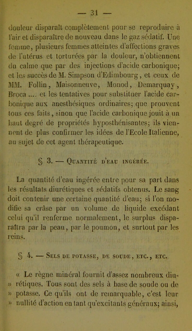 douleur disparaît complètement pour se reproduire à l’air et disparaître de nouveau dans le gaz sédatif. Une femme, plusieurs femmes atteintes d’affections graves de l’utérus et torturées par la douleur, n’obtiennent du calme que par des injections d’acide carbonique; et les succès de M. Simpson d’Edimbourg, et ceux de MM. Follin, Maisonneuve, Monod, Demarquav, Broca .... et les tentatives pour substituer l’acide car- bonique aux anesthésiques ordinaires; que prouvent tous ces faits, sinon que l’acide carbonique jouit à un haut degré de propriétés hyposthénisantes; ils vien- nent de plus confirmer les idées de l’Ecole Italienne, au sujet de cet agent thérapeutique. § 3. — Quantité d’eau ingérée. La quantité d’eau ingérée entre pour sa part dans les résultats diurétiques et sédatifs obtenus. Le sang doit contenir une certaine quantité d’eau; si l’on mo- difie sa crôse par un volume de liquide excédant celui qu’il renferme normalement, le surplus dispa- raîtra par la peau, par le poumon, et surtout par les reins. § 4. — Sels de potasse, de soude, etc., etc. « Le règne minéral fournit d’assez nombreux diu- » réliques. Tous sont des sels à base de soude ou de » potasse. Ce qu’ils ont de remarquable, c’est leur » nullité d’action en tant qu’excitants généraux; ainsi,
