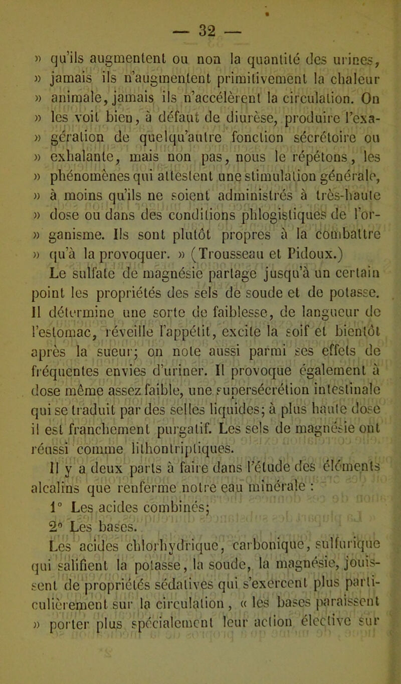 » qu’ils augmentent ou non la quantité des urines, » jamais ils n’augmentent primitivement la chaleur » animale, jamais ils n’accélèrent la circulation. On » les voit bien, à défaut de diurèse, produire l’exa- » gération de quelqu’autre fonction sécrétoire ou » exhalante, mais non pas, nous le répétons, les » phénomènes qui attestent une stimulation générale, » à moins qu’ils ne soient administrés à très-haute » dose ou dans des conditions phlogistiques de l’or- » ganisme. Ils sont plutôt propres à la combattre a qu’à la provoquer. » (Trousseau et Pidoux.) Le sulfate de magnésie partage jusqu’à un certain point les propriétés des sels de soude et de potasse. Il détermine une sorte de faiblesse, de langueur de l’estomac, réveille l’appétit, excite la soif et bientôt après la sueur; on note aussi parmi ses effets de fréquentes envies d’uriner. Il provoque également à dose même assez faible, une supersécrétion intestinale qui se traduit par des selles liquides; à plus haute dose il est franchement purgatif. Les sels de magnésie ont réussi comme lîlhontripliques. Il y a deux parts à faire dans l’étude des éléments alcalins que renferme notre eau minérale : 1° Les acides combinés; 2° Les bases. Les acides chlorhydrique, carbonique, sulfurique qui salifient la potasse, la soude, la magnésie, jouis- sent de propriétés sédatives qui s’exercent plus parti- culièrement sur la circulation , « les bases paraissent » porter plus spécialement leur action élective sur