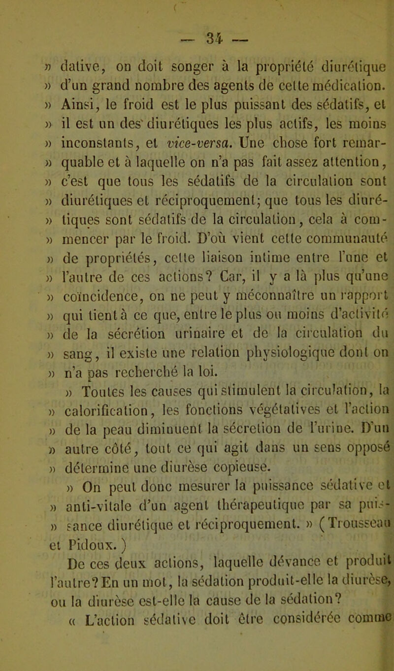 )) dative, on doit songer à la propriété diurétique » d’un grand nombre des agents de celte médication. » Ainsi, le froid est le plus puissant des sédatifs, et » il est un des'diurétiques les plus actifs, les moins » inconstants, et vice-versa. Une chose fort remar- » quable et à laquelle on n’a pas fait assez attention, » c’est que tous les sédatifs de la circulation sont » diurétiques et réciproquement; que tous les diuré- » tiques sont sédatifs de la circulation, cela à com- » mencer par le froid. D’où vient cette communauté. » de propriétés, celte liaison intime entre l’une et » l’autre de ces actions? Car, il y a là plus qu’une » coïncidence, on ne peut y méconnaître un rapport » qui lient à ce que, entre le plus ou moins d’activité » de la sécrétion urinaire et de la circulation du » sang, il existe une relation physiologique dont on » n’a pas recherché la loi. » Toutes les causes qui stimulent la circulation, la » calorification, les fonctions végétatives et l’action » de la peau diminuent la sécrétion de l’urine. D'un » autre côté, tout ce qui agit dans un sens opposé » détermine une diurèse copieuse. » On peut donc mesurer la puissance sédative et » anti-vitale d’un agent thérapeutique par sa puis- » sance diurétique et réciproquement. » (Trousseau et Pidoux. ) De ces deux actions, laquelle devance et produit l’autre?En un mot, la sédation produit-elle la diurèse, ou la diurèse est-elle la cause de la sédation? « L’action sédative doit être considérée comme