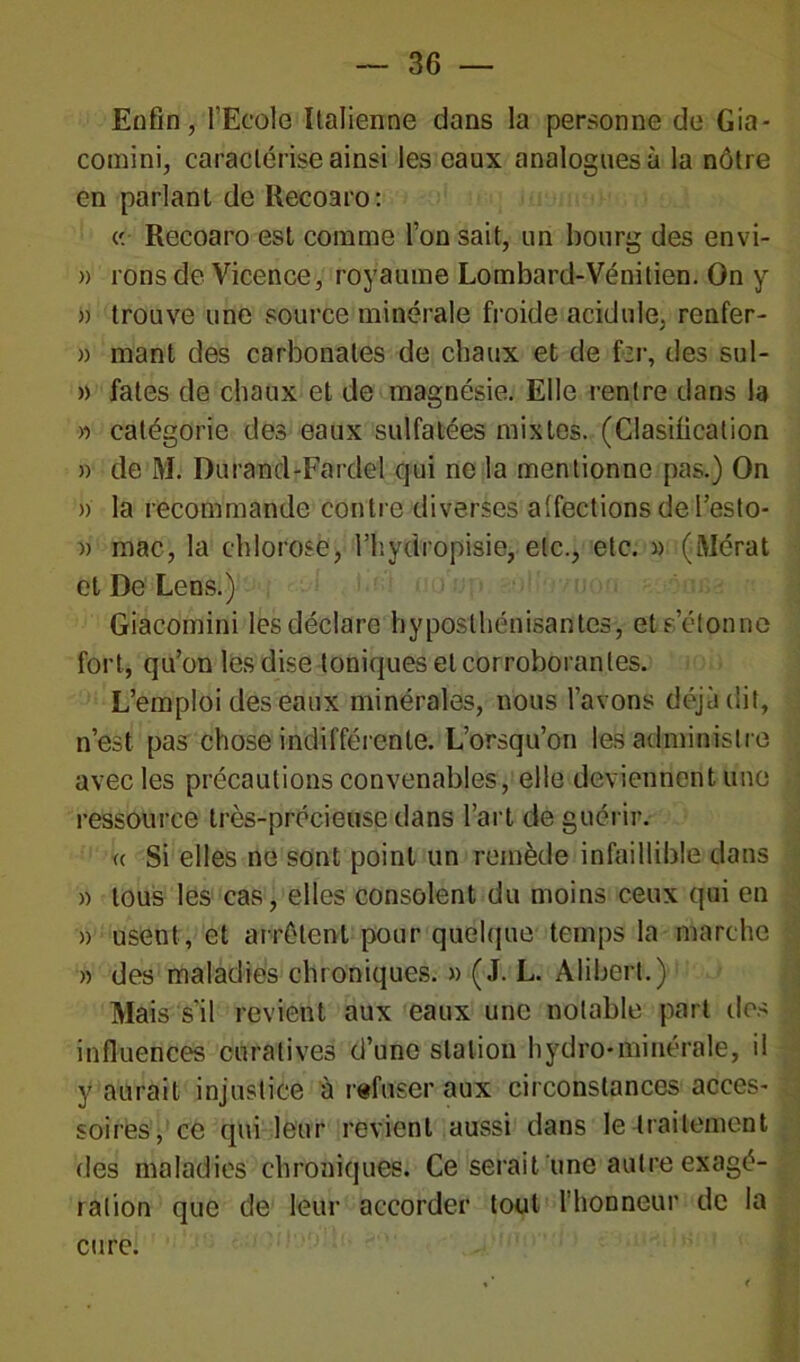 Enfin, l’Ecole Italienne dans la personne de Gia- comini, caractérise ainsi les eaux analogues à la nôtre en parlant de Recoaro: « Recoaro est comme l’on sait, un bourg des envi- » i ons de Vicence, royaume Lombard-Vénitien. On y a trouve une source minérale froide acidulé, rcnfer- » mant des carbonates de chaux et de fer, des sul- » fates de chaux et de magnésie. Elle rentre dans la » catégorie des eaux sulfatées mixtes. (Clasification » de M. Durand-Fardel qui ne la mentionne pas.) On » la recommande contre diverses a'fections de l’esto- » mac, la chlorose, l’hydropisie, etc., etc. » (Mérat et De Lens.) Giacomini les déclare hyposlhénisantes, et s’étonne fort, qu’on les dise toniques et corroborantes. L’emploi des eaux minérales, nous l’avons déjà dit, n’est pas chose indifférente. L’orsqu’on les administre avec les précautions convenables, elle deviennent une ressource très-précieuse dans l’art de guérir. « Si elles ne sont point un remède infaillible dans » tous les cas, elles consolent du moins ceux qui en » usent, et arrêtent pour quelque temps la marche » des maladies chroniques. » (J. L. Alibert.) Mais s’il revient aux eaux une notable part des influences curatives d’une station hydro-minérale, il y aurait injustice à refuser aux circonstances acces- soires, ce qui leur revient aussi dans le traitement des maladies chroniques. Ce serait une autre exagé- ration que de leur accorder tout l’honneur de la cure.