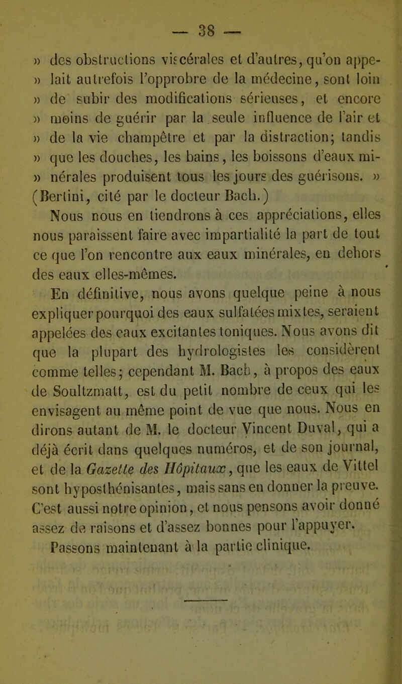 » des obstructions viscérales et d’autres, qu’on appe- » lait autrefois l’opprobre de la médecine, sont loin » de subir des modifications sérieuses, et encore » moins de guérir par la seule influence de l’air et » de la vie champêtre et par la distraction; tandis » que les douches, les bains, les boissons d’eaux mi- » nérales produisent tous les jours des guérisons. » (Berlini, cité par le docteur Bach.) Nous nous en tiendrons à ces appréciations, elles nous paraissent faire avec impartialité la part de tout ce que l’on rencontre aux eaux minérales, eu dehors des eaux elles-mêmes. En définitive, nous avons quelque peine à nous expliquer pourquoi des eaux sulfatées mixtes, seraient appelées des eaux excitantes toniques. Nous avons dit que la plupart des hydrologistes les considèrent comme telles; cependant M. Bach, à propos des eaux de Soultzmatt, est du petit nombre de ceux qui les envisagent au même point de vue que nous. Nous en dirons autant de M. le docteur Vincent Duval, qui a déjà écrit dans quelques numéros, et de son journal, et de la Gazette des Hôpitaux, que les eaux de Vittel sont hyposthénisanles, mais sans en donner la preuve. C’est aussi notre opinion, et nous pensons avoir donné assez de raisons et d’assez bonnes pour 1 appuyer. Passons maintenant à la partie clinique.